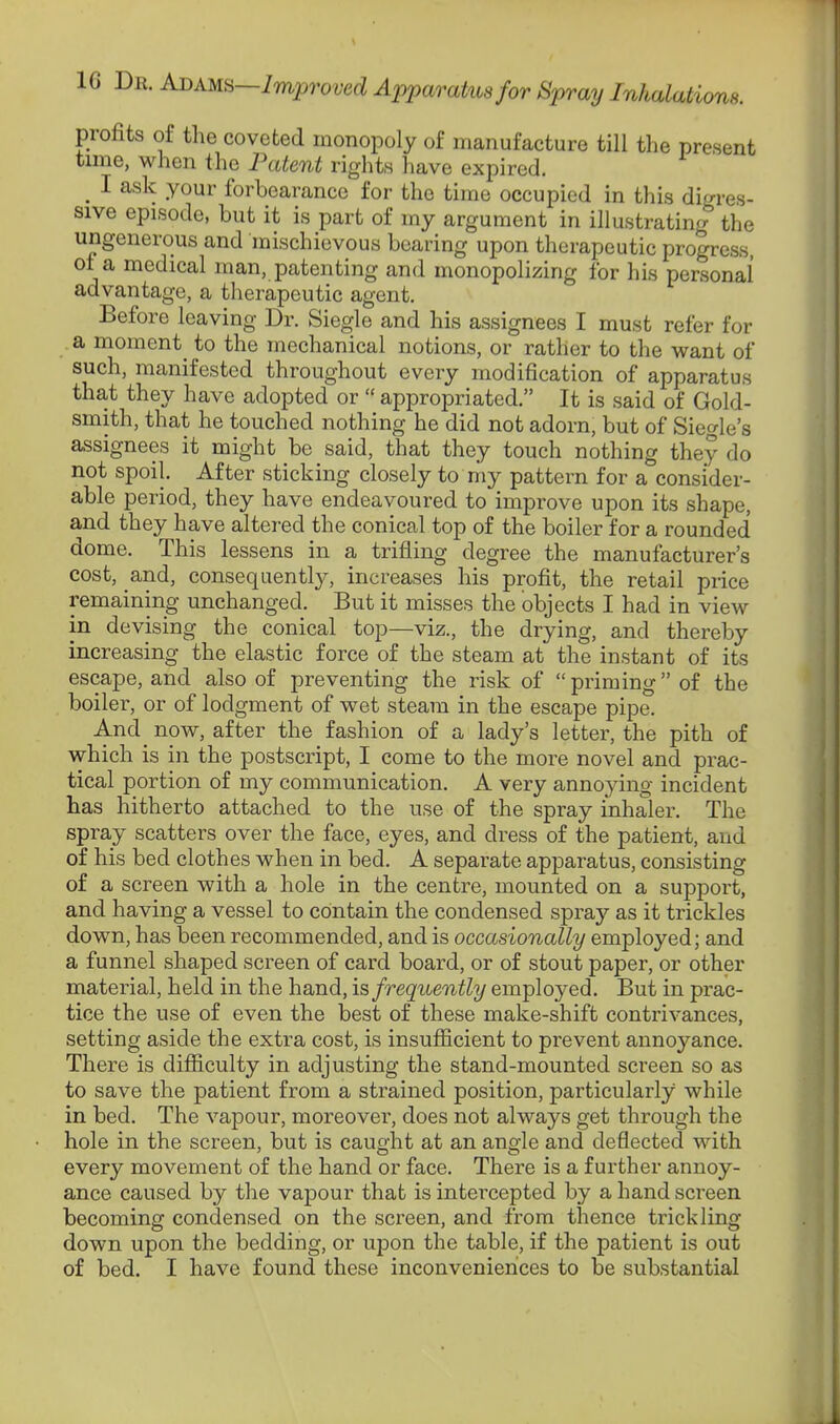 profits of the coveted monopoly of manufacture till the present time, when the Patent rights have expired. o cpired. 1 ask your forbearance for the time occupied in this dim' es- sive episode, but it is part of my argument in illustrating the ungenerous and mischievous bearing upon therapeutic progress, ot a medical man, patenting and monopolizing for his personal' advantage, a therapeutic agent. Before leaving Dr. Siegle and his assignees I must refer for a moment^ to the mechanical notions, or rather to the want of such, manifested throughout every modification of apparatus that they have adopted or  appropriated. It is said of Gold- smith, that he touched nothing he did not adorn, but of Siegle's assignees it might be said, that they touch nothing they do not spoil. After sticking closely to my pattern for a consider- able period, they have endeavoured to improve upon its shape, and they have altered the conical top of the boiler for a rounded dome. This lessens in a trifling degree the manufacturer's cost, and, consequently, increases his profit, the retail price remaining unchanged. But it misses the objects I had in view in devising the conical top—viz., the drying, and thereby increasing the elastic force of the steam at the instant of its escape, and also of preventing the risk of priming of the boiler, or of lodgment of wet steam in the escape pipe. And now, after the fashion of a lady's letter, the pith of which is in the postscript, I come to the more novel and prac- tical portion of my communication. A very annoying incident has hitherto attached to the use of the spray inhaler. The spray scatters over the face, eyes, and dress of the patient, and of his bed clothes when in bed. A separate apparatus, consisting of a screen with a hole in the centre, mounted on a support, and having a vessel to contain the condensed spray as it trickles down, has been recommended, and is occasionally employed; and a funnel shaped screen of card board, or of stout paper, or other material, held in the hand, is frequently employed. But in prac- tice the use of even the best of these make-shift contrivances, setting aside the extra cost, is insufficient to prevent annoyance. There is difficulty in adjusting the stand-mounted screen so as to save the patient from a strained position, particularly while in bed. The vapour, moreover, does not always get through the hole in the screen, but is caught at an angle and deflected with every movement of the hand or face. There is a further annoy- ance caused by the vapour that is intercepted by a hand screen becoming condensed on the screen, and from thence trickling down upon the bedding, or upon the table, if the patient is out of bed. I have found these inconveniences to be substantial