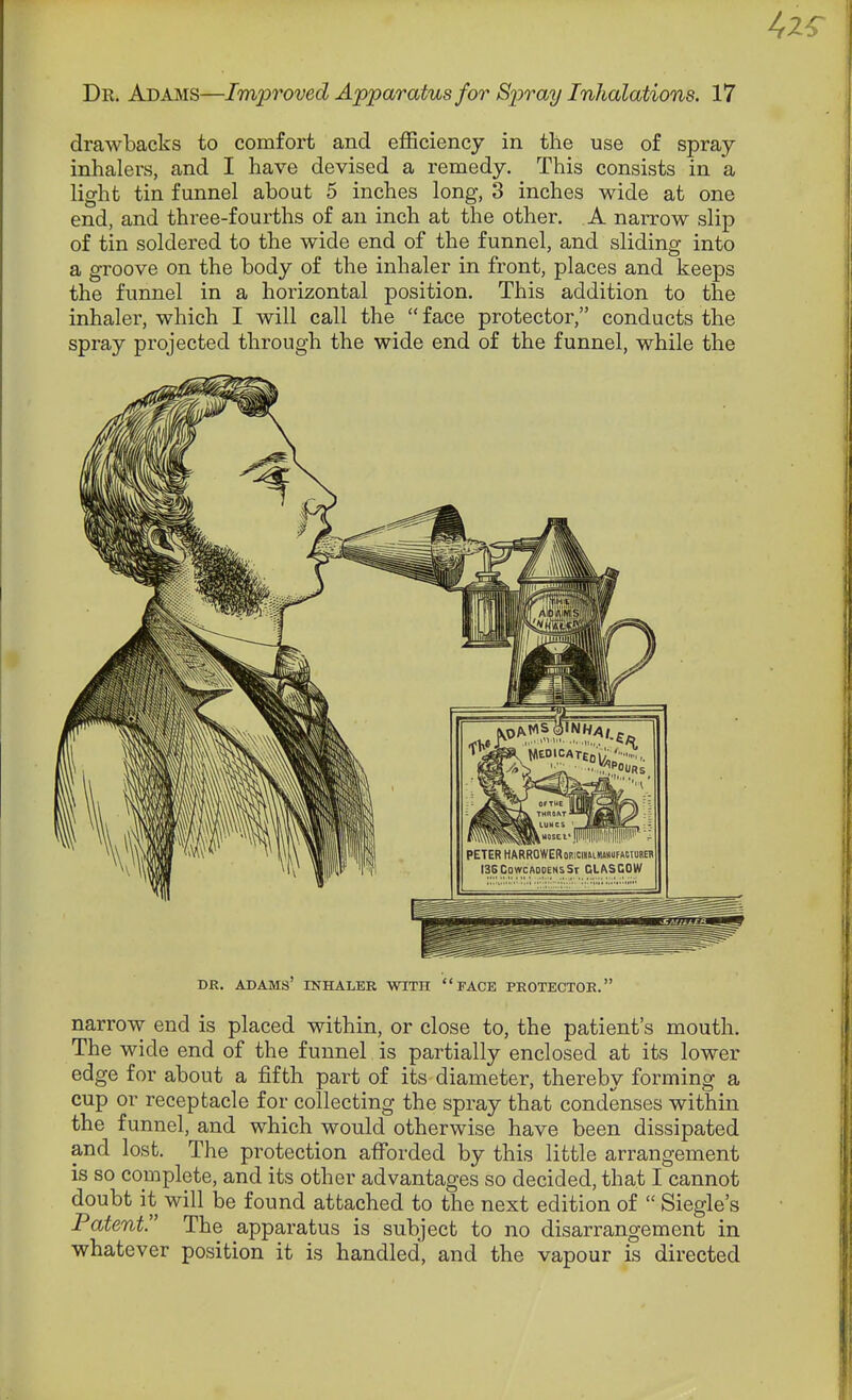 drawbacks to comfort and efficiency in the use of spray inhalers, and I have devised a remedy. This consists in a light tin funnel about 5 inches long, 3 inches wide at one end, and three-fourths of an inch at the other. A narrow slip of tin soldered to the wide end of the funnel, and sliding into a groove on the body of the inhaler in front, places and keeps the funnel in a horizontal position. This addition to the inhaler, which I will call the  face protector, conducts the spray projected through the wide end of the funnel, while the DR. ADAMS' INHALER WITH FACE PROTECTOR. narrow end is placed within, or close to, the patient's mouth. The wide end of the funnel is partially enclosed at its lower edge for about a fifth part of its diameter, thereby forming a cup or receptacle for collecting the spray that condenses within the funnel, and which would otherwise have been dissipated and lost. The protection afforded by this little arrangement is so coDiplete, and its other advantages so decided, that I cannot doubt it will be found attached to the next edition of  Siegle's Patent. The apparatus is subject to no disarrangement in whatever position it is handled, and the vapour is directed