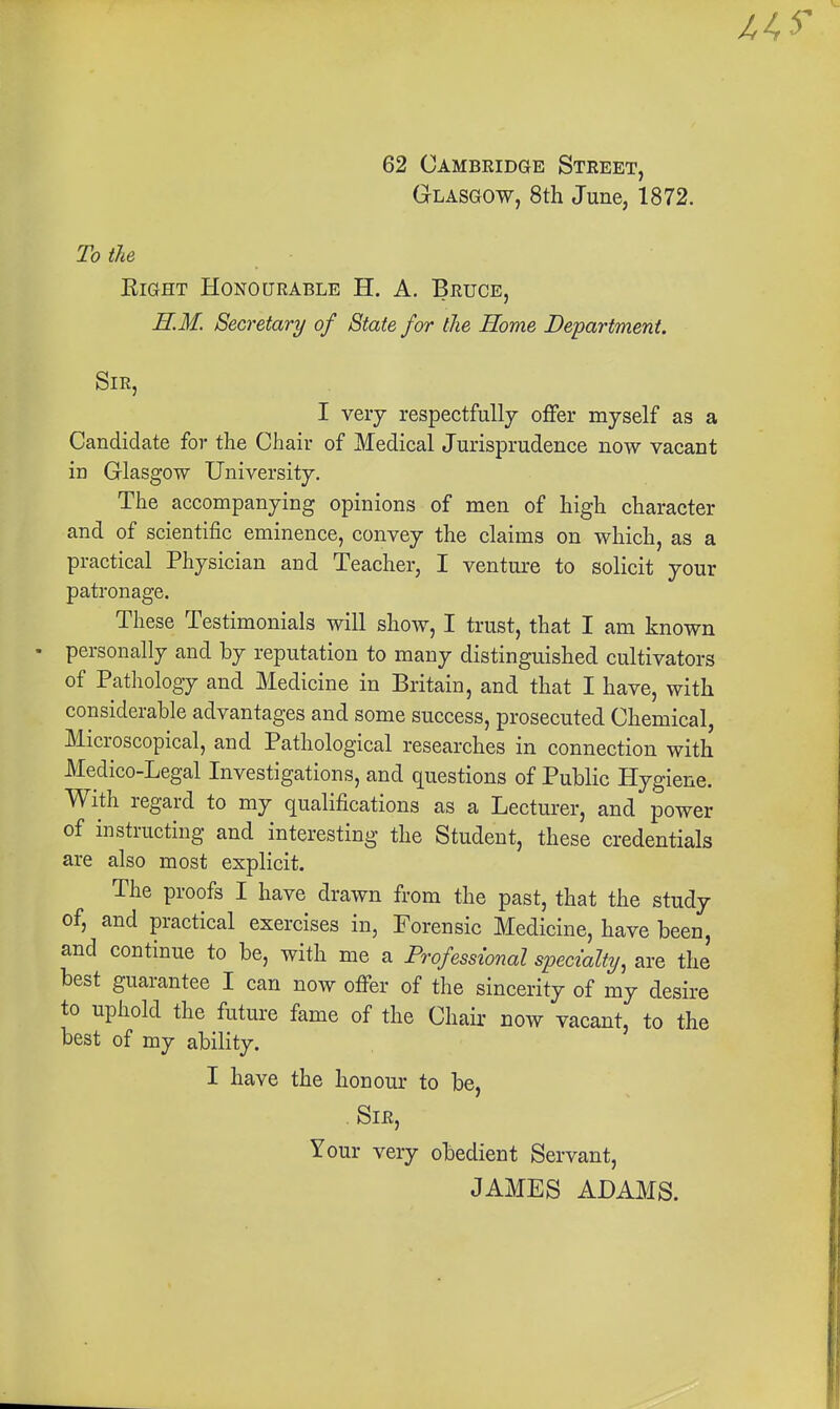 62 Cambridge Street, Glasgow, 8th June, 1872. To tie Right Honourable H. A. Bruce, HM. Secretary of State for the Home Department. Sir, I very respectfully offer myself as a Candidate for the Chair of Medical Jurisprudence now vacant in Glasgow University. The accompanying opinions of men of high character and of scientific eminence, convey the claims on which, as a practical Physician and Teacher, I venture to solicit your patronage. These Testimonials will show, I trust, that I am known personally and by reputation to many distinguished cultivators of Pathology and Medicine in Britain, and that I have, with considerable advantages and some success, prosecuted Chemical, Microscopical, and Pathological researches in connection with Medico-Legal Investigations, and questions of Public Hygiene. With regard to my qualifications as a Lecturer, and power of instructing and interesting the Student, these credentials are also most explicit. The proofs I have drawn from the past, that the study of, and practical exercises in, Forensic Medicine, have been, and continue to be, with me a Professional specialty, are the best guarantee I can now ofifer of the sincerity of my desire to uphold the future fame of the Chair now vacant, to the best of my ability. I have the honour to be, . Sir, Your very obedient Servant, JAMES ADAMS.