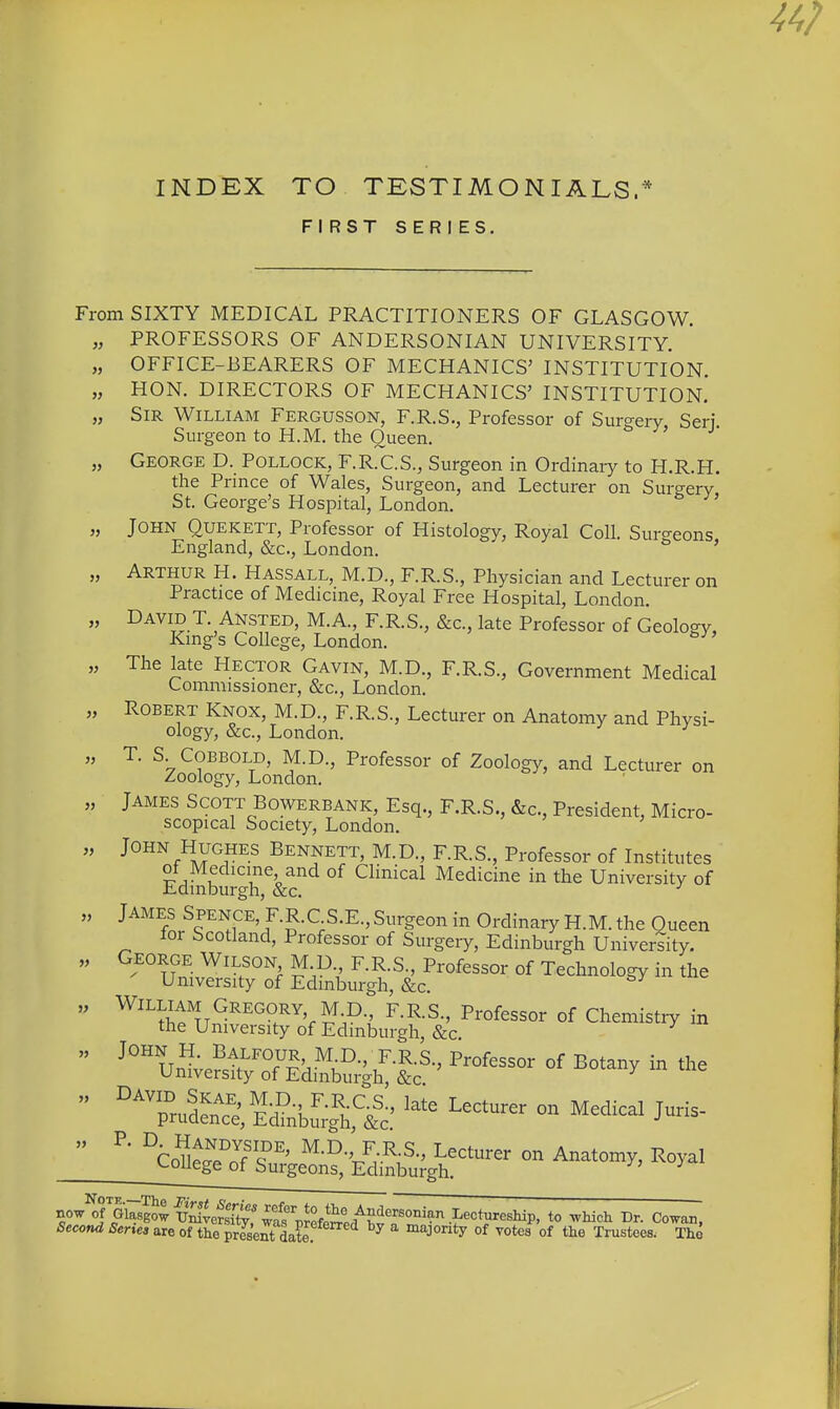 INDEX TO TESTIMONIALS.* FIRST SERIES. From SIXTY MEDICAL PRACTITIONERS OF GLASGOW. „ PROFESSORS OF ANDERSONIAN UNIVERSITY. „ OFFICE-BEARERS OF MECHANICS' INSTITUTION. „ HON. DIRECTORS OF MECHANICS' INSTITUTION. „ Sir William Fergusson, F.R.S., Professor of Surgery Seri Surgeon to H.M. the Queen. „ George D. Pollock, F.R.C.S., Surgeon in Ordinaiy to H.R.H. the Prmce of Wales, Surgeon, and Lecturer on Surgery St. George's Hospital, London. „ John Quekett, Professor of Histology, Royal Coll. Surgeons England, &c., London. ' „ Arthur H. Hassall, M.D., F.R.S., Physician and Lecturer on Practice of Medicine, Royal Free Hospital, London. „ David T. Ansted, M.A., F.R.S., &c., late Professor of Geology, Kmg's College, London. „ The late Hector Gavin, M.D., F.R.S., Government Medical Commissioner, &c., London. „ Robert Knox, M.D., F.R.S., Lecturer on Anatomy and Physi- ology, &c., London. ' „ T. S COBBOLD, M.D., Professor of Zoology, and Lecturer on Zoology, London. „ James Scott Bowerbank, Esq., F.R.S., &c., President, Micro- scopical Society, London. „ John Hughes Bennett, M.D., F.R.S., Professor of Institutes of Medicine and of Clinical Medicine in the University of Edinburgh, &c. ^ „ JAMES Spence, F.R.C S.E., Surgeon in Ordinary H.M. the Queen for Scotland, Professor of Surgery, Edinburgh University. „ George Wilson M.D F.R.S., Professor of Technology in the University of Edinburgh, &c. „ W^l^J^^.Gregory M D F.RS., Professor of Chemistry in the University of Edinburgh, &c