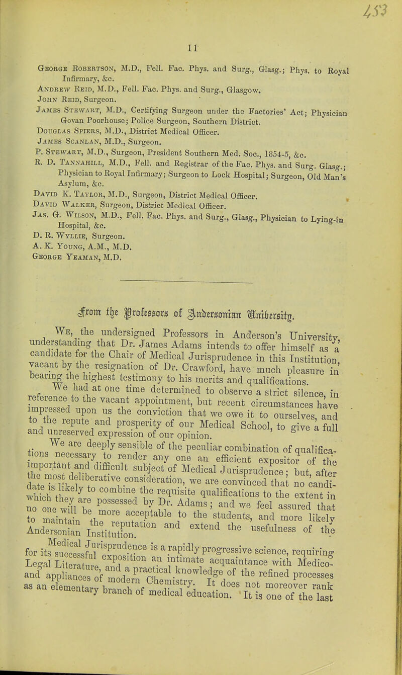 IS} 11 George Kobertson, M.D., Pell. Fao. Phys. and Surg., Glasg.; Phys. to Royal Infirmary, &c. Andrew Keid, M.D., Fell. Pac. Phys. and Surg., Glasgow. John Keid, Surgeon. James Stewart, M.D., Certifying Surgeon under the Factories' Act; Physician Govan Poorhouse; Police Surgeon, Southern District. Douglas Spiers, M.D., District Medical OflScer. James Scanlan, M.D., Surgeon. P. Stewart, M.D., Surgeon, President Southern Med. Soc, 1854-5, &c. R. D. Tannahill, M.D., Fell, and Registrar of the Pac. Phys. and Surg. Glasg.; Physician to Royal Infirmary; Surgeon to Lock Hospital; Surgeon, Old Man's Asylum, &c. David K. Taylor, M.D., Surgeon, District Medical Officer. David Walker, Surgeon, District Medical Officer. ' Jas. G. Wilson, M.D., Fell. Pac. Phys. and Surg., Glasg., Physician to Lying-in Hospital, &c. D. R. Wyllie, Surgeon. A. K. Young, A.M., M.D. George Yeaman, M.D. We the undersigned Professors in Anderson's University understanding that Dr. James Adams intends to offer himself as a candidate foi- the Chair of Medical Jurisprudence in this Institution vacant by the resignation of Dr. Crawford, have much pleasure Tn bearing the highest testimony to his merits and qualificadons. refprpil! fnl' f'''' determined to observe a strict silence, in refeience to the vacant appointment, but recent circumstances have impressed upon us the conviction that we owe it to ourselves aid to the repute and prosperity of our Medical School, to Sve i full and unreserved expression of our opinion. ^ We are deeply sensible of the peculiar combination of qualifica tions necessary to render any one an efficient exposko? of the important and difficult subject of Medical Jiu-isprudence but after dateTlVY^'r''^t-^°f convincec hat no caul wMoh ^ ^° combine the requisite qualifications to the eJtenUn no one tin t '^ P/'- ^^^^^' ^^^^ '^^^ assured tUt ?o mainUiL th^°'' ^'P''^^' !° ^^^ likely And'rntn In'stitZ^'^^ '^''''^ -^^l- °f for its^stltsf^iT'pf'^v'' a rapidly progressive science, requiring Lega Li eS i 2T 7 Tr^-''. '-^^^^^^intance with Medico- ancf app S'^^^ the refined processes as an elementary brnl nf r'T^; entary branch of medical education. ' It is one of the last