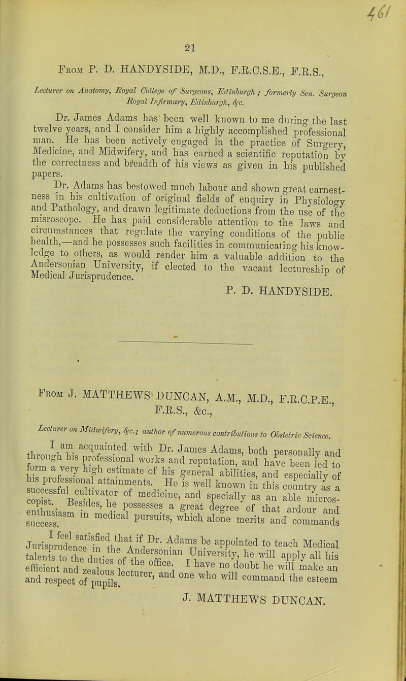 Fkom p. D. HANDYSIDE, M.D., F.R.C.S.E., F.R.S., Lecturer on Anatomy, Royal College of Surgeons, Edinburgh ; formerly Sen. Surgeon Royal Infirmary, Edinburgh, <5'c. Dr. James Adams lias been well known to me during the last twelve years, and I consider him a highly accomplished professional man. He has been actively engaged in the practice of Surgery Medicine, and Midwifery, and has earned a scientific reputation by the correctness and breadth of his views as given in his published papers. Dr. Adams has bestowed much labour and shown great earnest- ness in his cultivation of original fields of enquiry in Physiology and Pathology, and drawn legitimate deductions from the use of the misroscope. He has paid considerable attention to the laws and circumstances that regulate the varying conditions of the public health,—and he possesses such facilities in communicaling his know- ledge to others, as would render him a valuable addition to the Ancersonian University, if elected to the vacant lectureship of Medical Jurisprudence. P. D. HANDYSIDE. Feom J. MATTHEWS DUNCAN, A.M., M.D., F.RCPE F.R.S., &c., Lecturer on Midwifery, ^c; author of numerous contributions to Obstetric Science. I am acquainted with Dr. James Adams, both personallv and through his professional works and reputation, 'and have been led to form a very high estimate of his general abilities, and especially of tc^s r;,^' attainments _ He is well known in this coi^ry Ts a St B S^pl'f «P«^^a% a« a^ able m^-cros- eSsiasm n Irr ' ^/'f °^ that ardour and siiccess P''^'^'' ^^'^ ''^^^^^ ^^^-its and commands Jm4sJrlldlTeinlhfl ^^1^ ^^^''r? ^^^^^^^^^ ^-^^-1 talent^s 0 the d.tie of^hP o7r''%^^^ ^^'^^^ efficient nnrl 1 ? ^ ^ave no doubt he will make an f dTs^e'ct 0^^^^^^^^^^ --mand the esreem J. MATTHEWS DUNCAN.