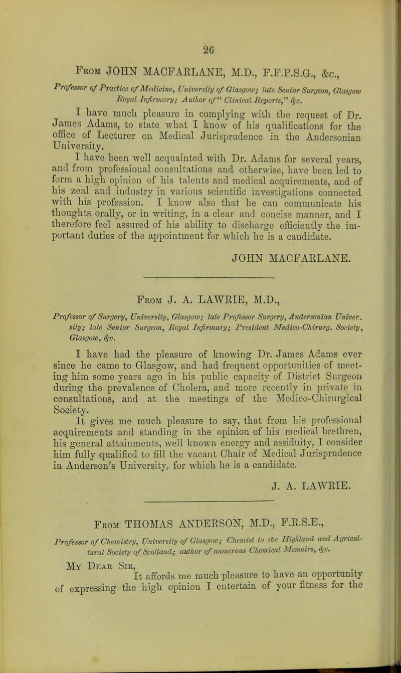 From JOHN MACFARLANE, M.D., F.F.P.S.G., &c., Professor qf Practice qf Medicine, University of Glasgow; late Senior Surgeon, Glasgow Poyal Infirmary; Author of^^ Clinical Reports,'''' S(c. I liave mucli pleasure in complying witli the request of Dr. James Adams, to state what I know of his qualifications for the office of Lecturer on Medical Jurisprudence in the Andersonian University. I have been well acquainted with Dr. Adams for several years, and from professional consultations and otherwise, have been led to form a high opinion of his talents and medical acquirements, and of his zeal and industry in various scientific investigations connected with his profession. I know also that he can communicate his thoughts orally, or in writing, in a clear and concise manner, and I therefore feel assured of his ability to discharge efficiently the im- portant duties of the appointment for which he is a candidate. JOHN MACFARLANE. From J. A. LAWRIE, M.D., Professor of Surgery, University, Glasgow; late Professor Surgery, Andersonian Univer. sity; laie Senior Surgeon, Royal Infirmary; President Medico-Cliirurg. Society, Glasgow, 8^c. I have had the pleasure of knowing Dr. James Adams ever since he came to Glasgow, and had frequent opportunities of meet- ing him some years ago in his public capacity of District Surgeon during the prevalence of Cholera, and more recently in private in consultations, and at the meetings of the Medico-Chirurgical Society. It gives me much pleasure to say, that from his professional acquirements and standing in the opinion of his medical brethren, his general attainments, well known energy and assiduity, I consider him fully qualified to iill the vacant Chair of Medical Jurisprudence in Anderson's University, for which he is a candidate. J. A. LAWRIE. From THOMAS ANDERSON, M.D., F.R.S.E., Professor of Chemistry, University of Glasgow; Chemist to the Highland and Agricul- tural Society of Scotland; author of numerous Chemical Memoirs, S{C. My Dear Sir, It affords me much pleasure to have an opportunity of expressing the high opinion I entertain of your fitness for the