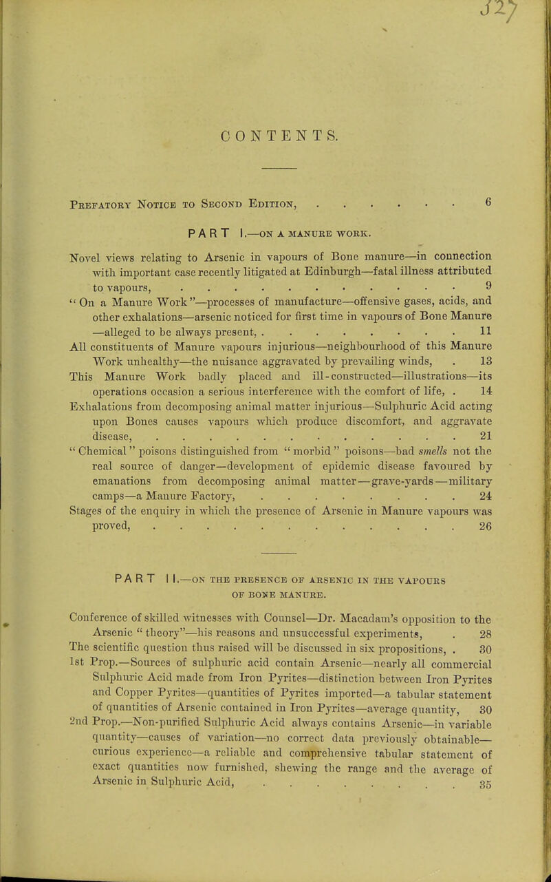 CONTENTS. Prefatory Notice to Second Edition, 6 part i,—on a manure work. Novel views relating to Arsenic in vapours of Boue manure—in connection with important case recently litigated at Edinburgh—fatal illness attributed to vapours, 9  On a Manure Work—processes of manufacture—offensive gases, acids, and Other exhalations—arsenic noticed for first time in vapours of Bone Manure —alleged to be always present, 11 All constituents of Manure vapours injurious—neighbourhood of this Manure Work unhealthy—the nuisance aggravated by prevailing winds, . 13 This Manure Work badly j)laced and ill-constructed—illustrations—its operations occasion a serious interference with the comfort of life, . 14 Exhalations from decomposing animal matter injurious—Sulphuric Acid acting upon Bones causes vapours which produce discomfort, and aggravate disease, 21  Chemical poisons distinguished from  morbid  poisons—bad smells not the real source of danger—development of epidemic disease favoured by emanations from decomposing animal matter—grave-yards—military camps—a Manure Factory, 24 Stages of the enquiry in which the presence of Arsenic in Manure vapours was proved, 26 PART I I.—ON THE PRESENCE OF ARSENIC IN THE VAPOURS OF BONE MANURE. Conference of skilled witnesses with Counsel—Dr. Macadam's opposition to the Arsenic  theory—his reasons and unsuccessful experiments, . 28 The scientific question thus raised will be discussed in six propositions, . 30 1st Prop.—Sources of sulphuric acid contain Arsenic—nearly all commercial Sulphuric Acid made from Iron Pyrites—distinction between Iron Pyrites and Copper Pyrites—quantities of Pyrites imported—a tabular statement of quantities of Arsenic contained in Iron Pyrites—average quantity, 30 2nd Prop.—Non-purified Sulphuric Acid always contains Arsenic—in variable quantity—causes of variation—no correct data previously obtainable— curious experience-a reliable and comprehensive tabular statement of exact quantities now furnished, shewing the range and the average of Arsenic in Sulphuric Acid, 35