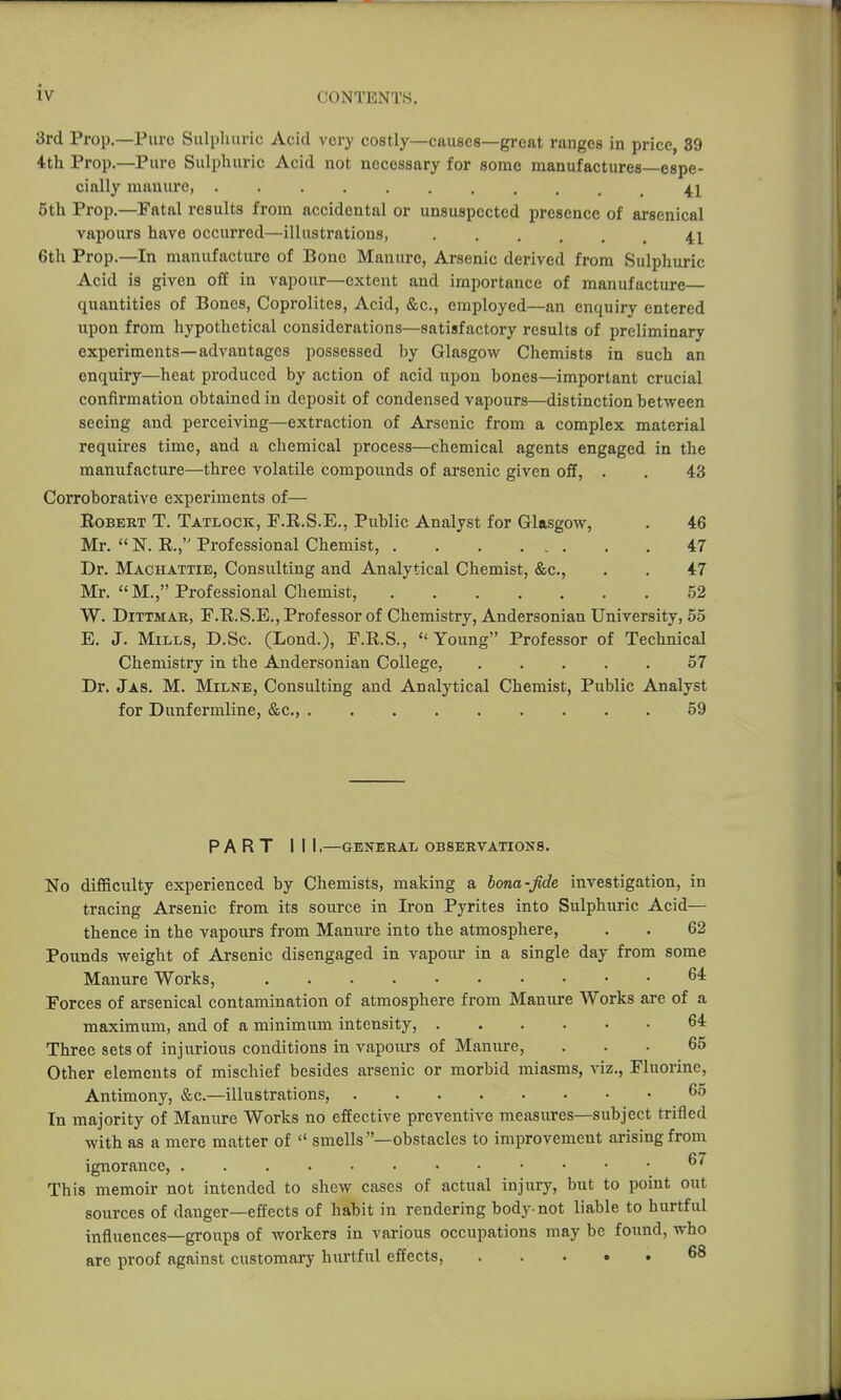 3rd Prop.—Pure Sulphuric Acid very costly—causes—great ranges in price, 39 4th Prop.—Pure Sulphuric Acid not necessary for some manufactures—espe- cially manure 5th Prop.—Fatal results from accidental or unsuspected presence of arsenical vapours have occurred—illustrations, 41 6th Prop.—In manufacture of Bone Manure, Arsenic derived from Sulphuric Acid is given off in vapour—extent and importance of manufacture quantities of Bones, Coprolites, Acid, &c., employed—an enquiry entered npon from hypothetical considerations—satisfactory results of preliminary experiments—advantages possessed by Glasgow Chemists in such an enquiry—heat produced by action of acid upon bones—important crucial confirmation obtained in deposit of condensed vapours—distinction between seeing and perceiving—extraction of Arsenic from a complex material requires time, and a chemical process—chemical agents engaged in the manufacture—three volatile compounds of arsenic given off, . . 43 Corroborative experiments of— Egbert T. Tatlock, P.R.S.E., Public Analyst for Glasgow, . 46 Mr.  N. E., Professional Chemist, 47 Dr. Machattie, Consulting and Analytical Chemist, &c., . . 47 Mr. M., Professional Chemist, 52 W. DiTTMAK, F.E.S.E., Professor of Chemistry, Andersonian University, 55 E. J. Mills, D.Sc. (Lond.), F.E.S., Young Professor of Technical Chemistry in the Andersonian College, 57 Dr. Ja8. M. Milne, Consulting and Analytical Chemist, Public Analyst for Dunfermline, &c., 59 PART III,—GENERAL OBSERVATIONS. No difficulty experienced by Chemists, making a iona-fide investigation, in tracing Arsenic from its source in Iron Pyrites into Sulphuric Acid— thence in the vapours from Manure into the atmosphere, . . 62 Pounds weight of Arsenic disengaged in vapour in a single day from some Manure Works, 6^ Forces of arsenical contamination of atmosphere from Manure Works are of a maximum, and of a minimum intensity, 64 Three sets of injurious conditions in vapours of Manure, ... 65 Other elements of mischief besides arsenic or morbid miasms, viz., Fluorine, Antimony, &c.—illustrations, 65 In majority of Manure Works no effective preventive measures—subject trifled with as a mere matter of  smells —obstacles to improvement arising from ignorance, This memoir not intended to shew cases of actual injury, but to point out sources of danger—effects of habit in rendering body-not liable to hurtful influences—groups of workers in various occupations may be found, who arc proof against customary hurtful effects, ..... 68