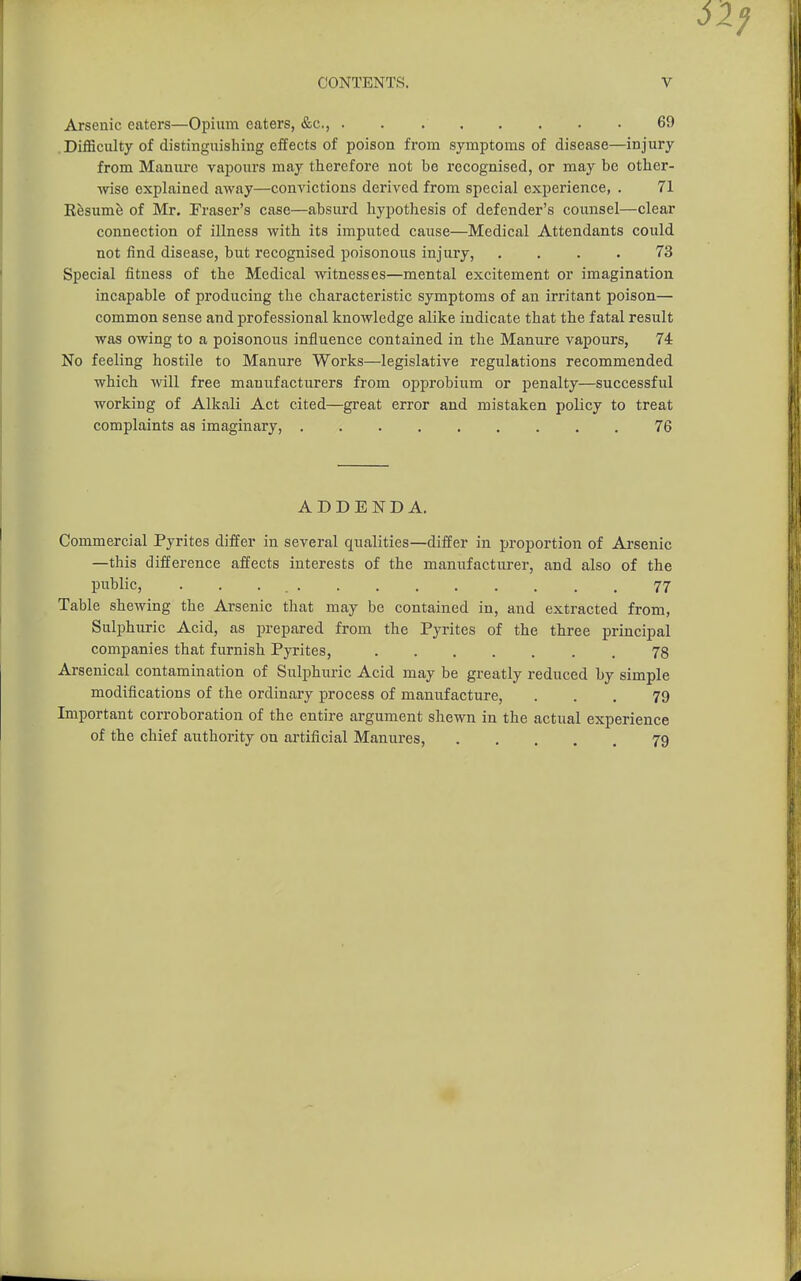 Arsenic eaters—Opium eaters, &c., 69 .Difficulty of distinguishing effects of poison from symptoms of disease—injury from Manure vapours may therefore not be recognised, or may be other- wise explained away—convictions derived from special experience, . 71 Eesume of Mr. Eraser's case—absurd hypothesis of defender's counsel—clear connection of illness with its imputed cause—Medical Attendants could not find disease, but recognised poisonous injury, .... 73 Special fitness of the Medical witnesses—mental excitement or imagination incapable of producing the characteristic symptoms of an irritant poison— common sense and professional knowledge alike indicate that the fatal result was owing to a poisonous influence contained in the Manure vapours, 74 No feeling hostile to Manure Works—legislative regulations recommended which will free manufacturers from opprobium or penalty—successful working of Alkali Act cited—great error and mistaken policy to treat complaints as imaginary, 76 ADDENDA. Commercial Pyrites differ in several qualities—differ in proportion of Ai'senic —this difference affects interests of the manufacturer, and also of the public, 77 Table shewing the Arsenic that may be contained in, and extracted from. Sulphuric Acid, as prepared from the Pyrites of the three principal companies that furnish Pyrites, 78 Arsenical contamination of Sulphuric Acid may be greatly reduced by simple modifications of the ordinary process of manufacture, ... 79 Important corroboration of the entire argument shewn in the actual experience of the chief authority on artificial Manures, 79