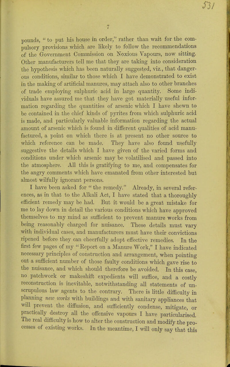 pounds,  to put his house in order, rather than wait for the com- pulsory provisions which are likely to follow the recommendations of the Government Commission on Noxious Vapours, now sitting. Other manufacturers tell me that they are taking into consideration the hypothesis which has been naturally suggested, viz., that danger- ous conditions, similar to those which I have demonstrated to exist in the maldng of artificial manures, may attach also to other branches of trade employing sulphuric acid in large quantity. Some indi- viduals have assured me that they have got materially useful infor- mation regarding the quantities of arsenic which I have shewn to be contained in the chief kinds of pyrites from which sulphuric acid is made, and particularly valuable information regarding the actual amount of arsenic which is found in different qualities of acid manu- factured, a point on which there is at present no other source to which reference can be made. They have also found usefully suggestive the details which I have given of the varied forms and conditions under which arsenic may be volatilised and passed into the atmosphere. All tliis is gratifying to me, and compensates for the angry comments which have emanated from other interested but almost wilfully ignorant j)ersons. I have been asked for  the remedy. Already, in several refer- ences, as in that to the Alkali Act, I have stated that a thoroughly efficient remedy may be had. But it would be a great mistake for me to lay down in detail the various conditions which have approved themselves to my mind as sufficient to prevent manure works from being reasonably charged for nuisance. These details must vary with individual cases, and manufacturers must have their conAdctions ripened before they can cheerfully adopt effective remedies. In the first few pages of my  Eeport on a Manure Work, I have indicated necessary principles of construction and arrangement, when pointing out a sufficient number of those faulty conditions which gave rise to the nuisance, and which should therefore be avoided. In this case, no patchwork or makeshift expedients will suffice, and a costly reconstruction is inevitable, notwithstanding all statements of un- scrupulous law agents to the contrary. There is little difficulty in planning new worJcs with buildings and with sanitary appliances that mil prevent the diffusion, and sufficiently condense, mitigate, or practically destroy all the offensive vapours I have particularised. The real difficulty is how to alter the construction and modify the pro- cesses of existing works. In the meantime, I will only say that this
