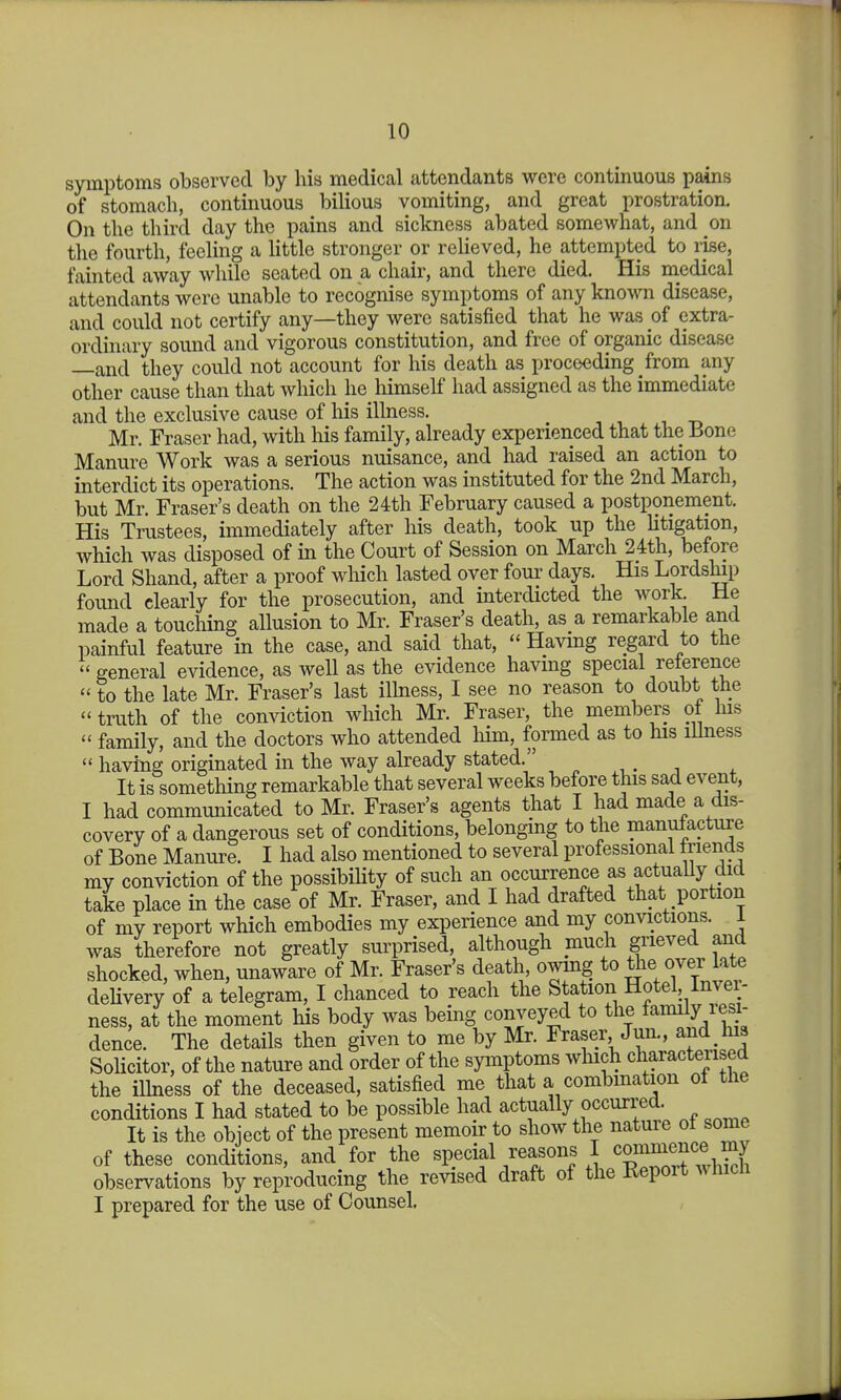 symptoms observed by his medical attendants were continuous pains of stomach, continuous bilious vomiting, and great prostration. On the third day the pains and sickness abated somewhat, and on the fourth, feeling a little stronger or relieved, he attempted to lise, fainted away while seated on a chair, and there died. His medical attendants were unable to recognise symptoms of any known disease, and could not certify any—they were satisfied that he was of extra- ordinary sound and vigorous constitution, and free of organic disease —and they could not account for his death as proceeding from any other cause than that which he liimself had assigned as the immediate and the exclusive cause of his illness. Mr. Fraser had, with his family, already experienced that the Bone Manure Work was a serious nuisance, and had raised an action to interdict its operations. The action was instituted for the 2nd March, but Mr. Fraser's death on the 24th February caused a postponement. His Trustees, immediately after his death, took up the litigation, which was disposed of in the Court of Session on March 24th, before Lord Shand, after a proof which lasted over four days. His Lordslup found clearly for the prosecution, and interdicted the work He made a touching allusion to Mr. Fraser's death, as a remarkable and painful feature in the case, and said that,  Having regard to the  general evidence, as well as the evidence having special reterence  to the late Mr. Fraser's last ilhiess, I see no reason to doubt the  truth of the conviction which Mr. Fraser, the members ot his  family, and the doctors who attended liim, formed as to his illness  having originated in the way already stated. ^ , . , , It is something remarkable that several weeks before tins sad event, I had communicated to Mr. Fraser's agents that I had made a dis- covery of a dangerous set of conditions, belonging to the manufacture of Bone Manure. I had also mentioned to several professional triends my conviction of the possibiHty of such an occurrence as actuaUy did take place in the case of Mr. Fraser, and I had drafted that portion of my report which embodies my experience and my convictions, l was therefore not greatly surprised, although much grieved and shocked, when, unaware of Mr. Fraser's death, owing to the over late dehvery of a telegram, I chanced to reach the Station Hotel, Inver- ness, at the moment his body was being conveyed to the family resi- dence. The details then given to me by Mr. Fraser Jun., and his Solicitor, of the nature and order of the symptoms which characterised the ilhiess of the deceased, satisfied me that a combination ot the conditions I had stated to be possible had actually occurred. It is the obiect of the present memoir to show the nature ot some of these conditions, and for the special reasons I cgnnience my observations by reproducing the revised draft of the Eeport which I prepared for the use of Counsel.