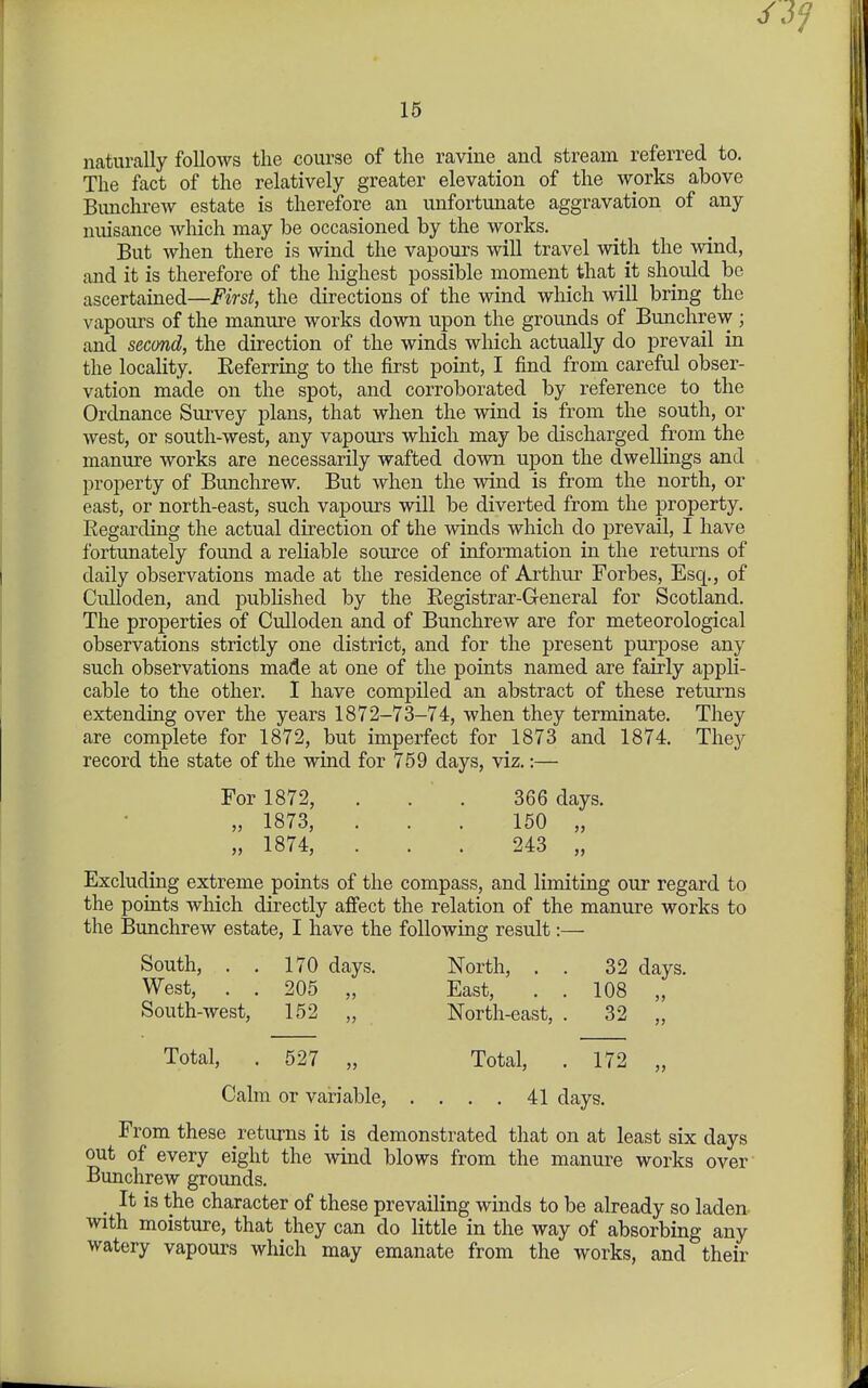 naturally follows the course of the ravhie and stream referred to. The fact of the relatively greater elevation of the works above BunchreAV estate is therefore an unfortunate aggravation of any nuisance which may be occasioned by the works. But when there is wind the vapours will travel with the wind, and it is therefore of the highest possible moment that it should be ascertained—First, the directions of the wind which will bring the vapours of the manure works down upon the grounds of Bunchrew ; and second, the direction of the winds which actually do prevail in the locality. Eeferring to the first point, I find from careful obser- vation made on the spot, and corroborated by reference to the Ordnance Survey plans, that when the wind is from the south, or west, or south-west, any vapours which may be discharged from the manure works are necessarily wafted down upon the dwellings and property of Bunchrew. But when the wind is from the north, or east, or north-east, such vapours will be diverted from the property. Eegarding the actual direction of the winds which do prevail, I have fortunately found a reliable source of information in the returns of daily observations made at the residence of Arthur Forbes, Esq., of Culloden, and pubhshed by the Registrar-General for Scotland. The properties of Culloden and of Bunchrew are for meteorological observations strictly one district, and for the present purpose any such observations made at one of the points named are fairly appli- cable to the other. I have compiled an abstract of these returns extending over the years 1872-73-74, when they terminate. They are complete for 1872, but imperfect for 1873 and 1874. They record the state of the wind for 759 days, viz.:— For 1872, . . . 366 days. „ 1873, ... 150 „ „ 1874, ... 243 „ Excluding extreme points of the compass, and limiting our regard to the points which directly affect the relation of the manure works to the Bunchrew estate, I have the following result:— South, . . 170 days. North, . . 32 days. West, . . 205 „ East, . . 108 „ South-west, 152 „ North-east, . 32 „ Total, . 527 „ Total, . 172 „ Calm or variable, .... 41 days. From these returns it is demonstrated that on at least six days out of every eight the wind blows from the manure works over' Bunchrew grounds. _ It is the character of these prevailing winds to be already so laden with moisture, that they can do little in the way of absorbing any watery vapours which may emanate from the works, and their