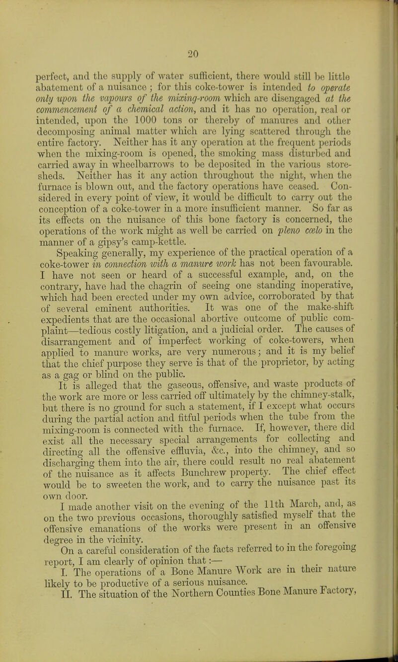 perfect, and the supply of water sufficient, there would still be little abatement of a nuisance ; for this coke-tower is intended to operate only upon the vapours of the mixing-room which are disengaged at the commencement of a chemical action, and it has no operation, real or intended, upon the 1000 tons or thereby of manures and other decomposing animal matter which are lying scattered through the entire factory. Neither has it any operation at the frequent periods when the mixing-room is opened, the smoking mass disturbed and carried away in wheelbarrows to be deposited in the various store- sheds. Neither has it any action throughout the night, when the furnace is blown out, and the factory operations have ceased. Con- sidered in every point of view, it would be difficult to carry out the conception of a coke-tower in a more insufficient manner. So far as its effects on the nuisance of this bone factory is concerned, the operations of the work might as well be carried on fleno coelo in the manner of a gipsy's camp-kettle. Speaking generally, my experience of the practical operation of a coke-tower in connection with a manure work has not been favourable. I have not seen or heard of a successful example, and, on the contrary, have had the chagrin of seeing one standing inoperative, which had been erected under my own advice, corroborated by that of several eminent authorities. It was one of the make-shift expedients that are the occasional abortive outcome of public com- plaint—tedious costly litigation, and a judicial order. The causes of disarrangement and of imperfect working of coke-towers, when applied to manure works, are very numerous; and it is my belief that the chief purpose they serve is that of the proprietor, by acting as a gag or blind on the public. It is alleged that the gaseous, offensive, and waste products of the work are more or less carried off ultimately by the chimney-stalk, but there is no groimd for such a statement, if I except what occurs dming the partial action and fitful periods when the tube from the mixing-room is connected with the furnace. If, however, there did exist all the necessary special arrangements for collecting and directing all the offensive effluvia, &c., into the chimney, and so discharging them into the air, there could result no real abatement of the nuisance as it affects Bunchrew property. The chief effect would be to sweeten the work, and to carry the nuisance past its own door. I made another visit on the evening of the 11th March, and, as on the two previous occasions, thoroughly satisfied myself that the offensive emanations of the works were present in an offensive degree in the vicinity. On a careful consideration of the facts referred to m the foregoing report, I am clearly of opinion that:— i • ^ I. The operations of a Bone Manure Work are m their natm-e likely to be productive of a serious nuisance. II. The situation of the Northern Counties Bone Manure h actory,