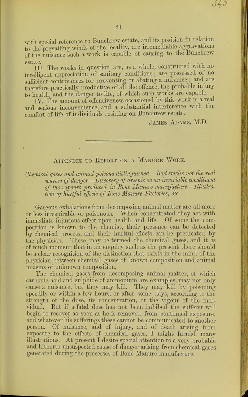 with special reference to Bunchrew estate, and its position ni relation to the prevaiHng winds of the locality, are irremediable aggravations of the nnisance such a work is capable of causing to the Bunchrew estate^^^ The works in question are, as a whole, constructed with no intelligent appreciation of sanitary conditions; are possessed of no sufficient contrivances for preventing or abating a nuisance; and are therefore practically productive of all the offence, the probable injury to health, and the danger to life, of which such works are capable. IV. The amount of offensiveness occasioned by tliis work is a real and serious inconvenience, and a substantial interference with the comfort of life of individuals residing on Bunchrew estate. James Adams, M.D. Appendix to Report on a Manure Work. Chemical gases and animal poisons distinguished—Bad smells not the real sources of danger—Discovery of arsenic cts an invariable constituent of the vapours produced in Bone Manure manufacture—Illustra- tion of hurtful effects of Bone Manure Factories, &c. Gaseous exhalations from decomposing animal matter are all more or less irrespirable or poisonous. When concentrated they act -with immediate injurious effect upon health and life. Of some the com- position is known to the chemist, their presence can 1)6 detected by chemical process, and their hurtful effects can be predicated by the physician. These may be termed the chemical gases, and it is of much moment that in an enquiry such as the present there should be a clear recognition of the distinction that exists in the mind of the physician between chemical gases of Imown composition and animal miasms of unknown composition. The chemical gases from decomposing animal matter, of wliich carbonic acid and sulphide of ammonium are examples, may not only cause a nuisance, but they may kill. They may kill by poisoning speedily or within a few hours, or after some days, according to the strength of the dose, its concentration, or the vigour of the indi- vidual. But if a fatal dose has not been imbibed the sufferer will begin to recover as soon as he is removed from continued exposure, and whatever his sufferings these cannot be communicated to another person. Of nuisance, and of injury, and of death arising from ex[iosure to the effects of chemical gases, I might furnish many illustrations. At present I desire special attention to a very probable and hitherto unsuspected cause of danger arising from chemical gases generated during the processes of Bone Manure manufacture.