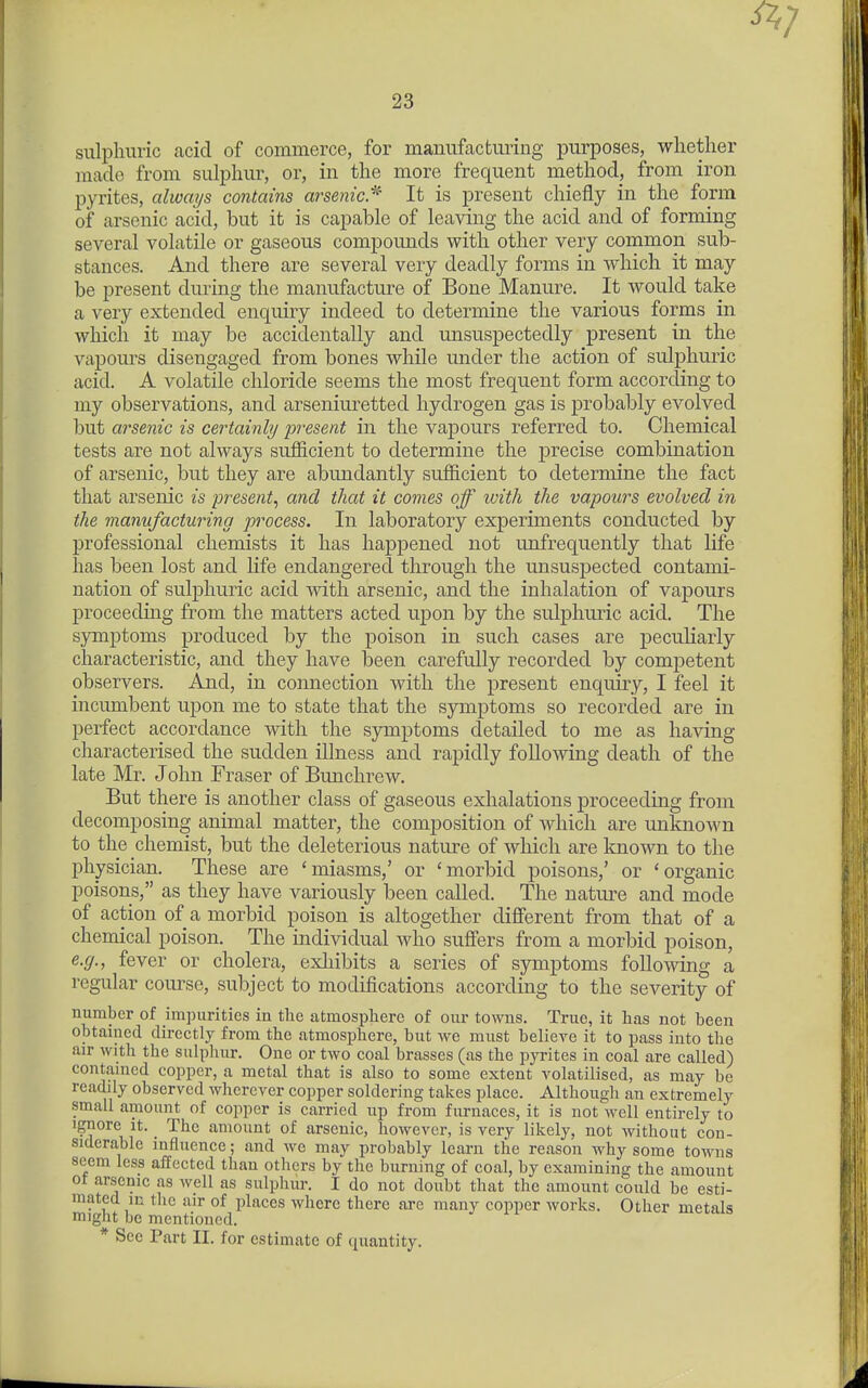 sulpliuric acid of commerce, for manufacturing purposes, whether made from sulphur, or, in the more frequent method, from iron pyrites, always contains arsenic.'^' It is present chiefly in the form of arsenic acid, but it is capable of leaving the acid and of forming several volatile or gaseous compounds with other very common sub- stances. And there are several very deadly forms in which it may be present during the manufacture of Bone Manure. It would take a very extended enquiry indeed to determine the various forms in which it may be accidentally and unsuspectedly present in the vapours disengaged from bones while under the action of sulphuric acid. A volatile chloride seems the most frequent form according to my observations, and arseniuretted hydrogen gas is probably evolved but arsenic is certainly present in the vapours referred to. Chemical tests are not always sufficient to determine the precise combination of arsenic, but they are abundantly sufficient to determine the fact that arsenic is present^ and that it comes off with the vapours evolved in the manufacturing process. In laboratory experiments conducted by professional chemists it has happened not unfrequently that life has been lost and life endangered through the unsuspected contami- nation of sulphuric acid mth arsenic, and the inhalation of vapours proceeding from the matters acted upon by the sulphuric acid. The symj)toms produced by the poison in such cases are pecuUarly characteristic, and they have been carefully recorded by competent observers. And, in connection with the present enquiry, I feel it incumbent upon me to state that the symptoms so recorded are in perfect accordance with the symptoms detailed to me as having characterised the sudden illness and rapidly following death of the late Mr. John Fraser of Bunchrew. But there is another class of gaseous exhalations proceeding from decomposing animal matter, the composition of which are unknown to the chemist, but the deleterious nature of which are known to the physician. These are 'miasms,' or 'morbid poisons,' or 'organic poisons, as they have variously been called. The nature and mode of action of a morbid poison is altogether different from that of a chemical poison. The individual who suffers from a morbid poison, e.g., fever or cholera, exliibits a series of symptoms following a regular course, subject to modifications according to the severity of number of impurities in the atmosphere of our towns. True, it has not been obtained directly from the atmosphere, but we must believe it to pass into the air with the sulphur. One or two coal brasses (as the pyrites in coal are called) contained copper, a metal that is also to some extent volatilised, as may be readily observed wherever copper soldering takes place. Although an extremely small amount of copper is carried up from furnaces, it is not well entirely to Ignore it. _ The amount of arsenic, however, is very likely, not without con- siderable influence; and we may probably learn the reason why some towns seem less affected than others by the burning of coal, by examining the amount ot arsenic as well as sulphur. I do not doubt that the amount could be esti- mated in the air of places where there are many copper works. Other metals might be mentioned. * See Part II. for estimate of quantity.
