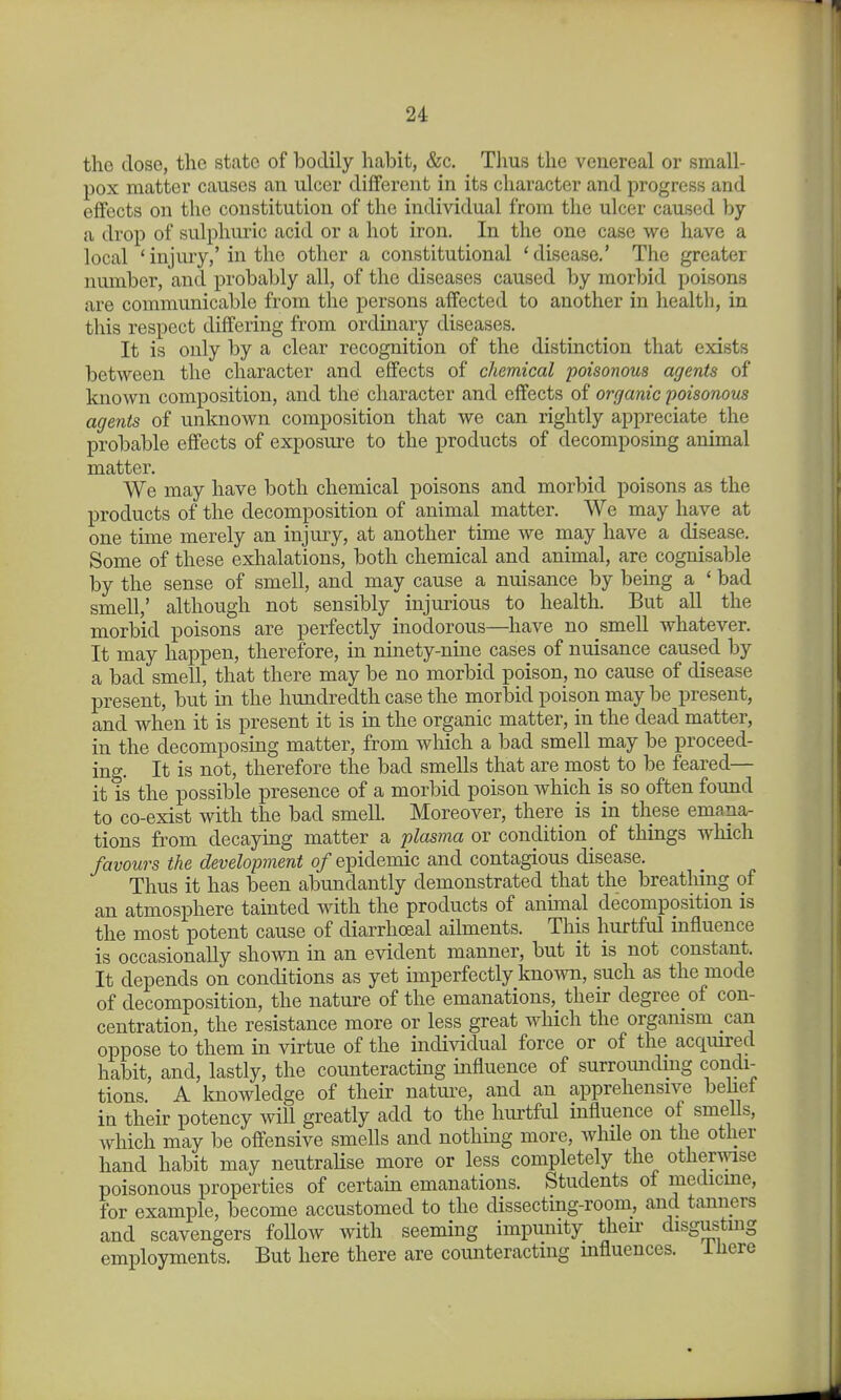 the dose, the state of bodily habit, &c. Thus the venereal or small- pox matter causes an ulcer different in its character and progress and effects on the constitution of the individual from the ulcer caused by a drop of sulphuric acid or a hot iron. In the one case we have a local 'injury,'in the other a constitutional 'disease.' The greater number, and probably all, of the diseases caused by morbid poisons are communicable from the persons affected to another in health, in this respect differing from ordinary diseases. It is only by a clear recognition of the distinction that exists between the character and effects of chemical poisonous agents of known composition, and the character and effects of organic poisonous agents of unknown composition that we can rightly appreciate the probable effects of exposure to the products of decomposing animal matter. We may have both chemical poisons and morbid poisons as the products of the decomposition of animal matter. We may have at one time merely an injury, at another time we may have a disease. Some of these exhalations, both chemical and animal, are cognisable by the sense of smell, and may cause a nuisance by being a ' bad smell,' although not sensibly injurious to health. But aU the morbid poisons are perfectly inodorous—have no smell whatever. It may happen, therefore, in ninety-nine cases of nuisance caused by a bad smell, that there may be no morbid poison, no cause of disease present, but in the hundredth case the morbid poison may be present, and when it is present it is in the organic matter, in the dead matter, in the decomposing matter, from which a bad smell may be proceed- ing. It is not, therefore the bad smells that are most to be feared— it is the possible presence of a morbid poison which is so often found to co-exist with the bad smell. Moreover, there is in these emana- tions from decaying matter a plasma or condition of things which favours the development of epidemic and contagious disease. Thus it has been abundantly demonstrated that the breathing of an atmosphere tainted with the products of animal decomposition is the most potent cause of diarrhoeal ailments. This hurtful influence is occasionally shown in an evident manner, but it is not constant. It depends on conditions as yet imperfectly known, such as the mode of decomposition, the nature of the emanations, their degree of con- centration, the resistance more or less great which the organism can oppose to them in virtue of the individual force or of the acquired habit, and, lastly, the counteracting influence of surrounding condi- tions. A knowledge of their natm^e, and an apprehensive behet in their potency will greatly add to the hurtful influence of smells, which may be offensive smells and nothmg more, while on the other hand habit may neutraHse more or less completely the othenyise poisonous properties of certain emanations. Students of medicme, for example, become accustomed to the dissecting-room, and tanners and scavengers follow with seeming impunity their disgusting employments. But here there are counteracting influences, ihere