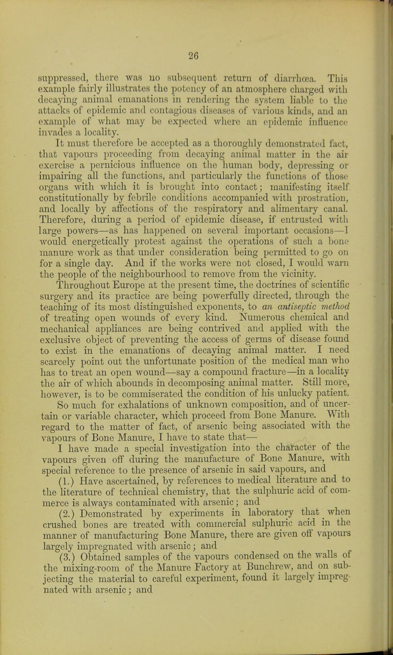 suppressed, there was no subsequent return of diarrhoea. This example fairly illustrates the potency of an atmosphere charged with decaying animal emanations in rendering the system liable to the attacks of epidemic and contagious diseases of various kinds, and an example of Avhat may be expected where an epidemic influence invades a locality. It must therefore be accepted as a thoroughly demonstrated fact, that vapours proceeding from decaying animal matter in the air exercise a pernicious influence on the human body, depressing or impairing all the functions, and particularly the functions of those organs with which it is brought into contact; manifesting itself constitutionally by febrile conditions accompanied Avith prostration, and locally by affections of the respiratory and alimentary canal. Therefore, during a period of epidemic disease, if entrusted with large powers—as has happened on several important occasions—1 would energetically protest against the operations of such a bone manure work as that under consideration being permitted to go on for a single day. And if the works were not closed, I would warn the people of the neighbourhood to remove from the vicinity. Throughout Europe at the present time, the doctrines of scientific surgery and its practice are being powerfully directed, through the teaching of its most distinguished exponents, to an antiseptic method of treating open wounds of every kind. Numerous chemical and mechanical appliances are being contrived and applied svith the exclusive object of preventing the access of germs of disease found to exist in the emanations of decaying animal matter. I need scarcely point out the unfortunate position of the medical man who has to treat an open wound—say a compound fracture—in a locality the air of which abounds in decomposing animal matter. Still more, however, is to be commiserated the condition of his unlucky patient. So much for exlialations of unknown composition, and of uncer- tain or variable character, which proceed from Bone Manure. With regard to the matter of fact, of arsenic being associated with the vapours of Bone Manure, I have to state that— I have made a special investigation into the character of the vapours given off during the manufacture of Bone Manure, with special reference to the presence of arsenic in said vapours, and (1.) Have ascertained, by references to medical literatui-e and to the literature of technical chemistry, that the sulphuric acid of com- merce is always contaminated with arsenic; and (2.) Demonstrated by experiments in laboratory that when crushed bones are treated with commercial sulphuric acid in the manner of manufacturing Bone Manure, there are given off vapoiu-s largely impregnated with arsenic; and (3.) Obtained samples of the vapours condensed on the walls of the mixing-room of the Manure Factory at Bunchrew, and on sub- jecting the material to careful experiment, found it largely impreg- nated with arsenic; and