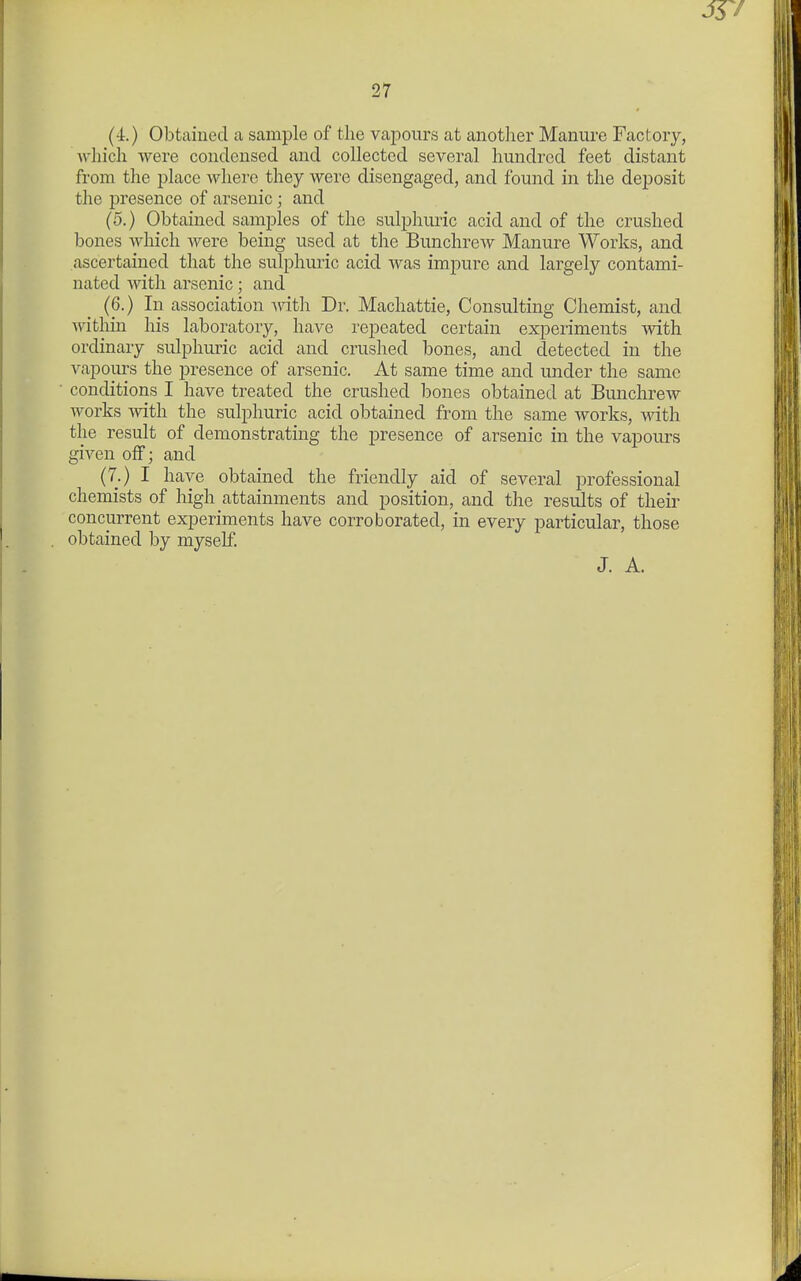 (4.) Obtaiued a sample of the vapours at another Manure Factory, Avhich were condensed and collected several hundred feet distant from the place where they were disengaged, and found in the deposit the presence of arsenic; and (5.) Obtained samples of the sulphuric acid and of the crushed bones which were being used at the Bunchrew Manure Works, and ascertained that the sulphuric acid was impure and largely contami- nated with arsenic; and (6.) In association witl; Dr. Machattie, Consulting Chemist, and within his laboratory, have repeated certain experiments with ordinary sulphuric acid and crushed bones, and detected in the vapours the presence of arsenic. At same time and under the same conditions I have treated the crushed bones obtained at Bunchrew Avorks with the sulphuric acid obtained from the same works, with the result of demonstrating the presence of arsenic in the vapours given off; and (7.) I have obtained the friendly aid of several professional chemists of high attainments and position, and the results of their concurrent experiments have corroborated, in every particular, those obtained by myseE J. A.