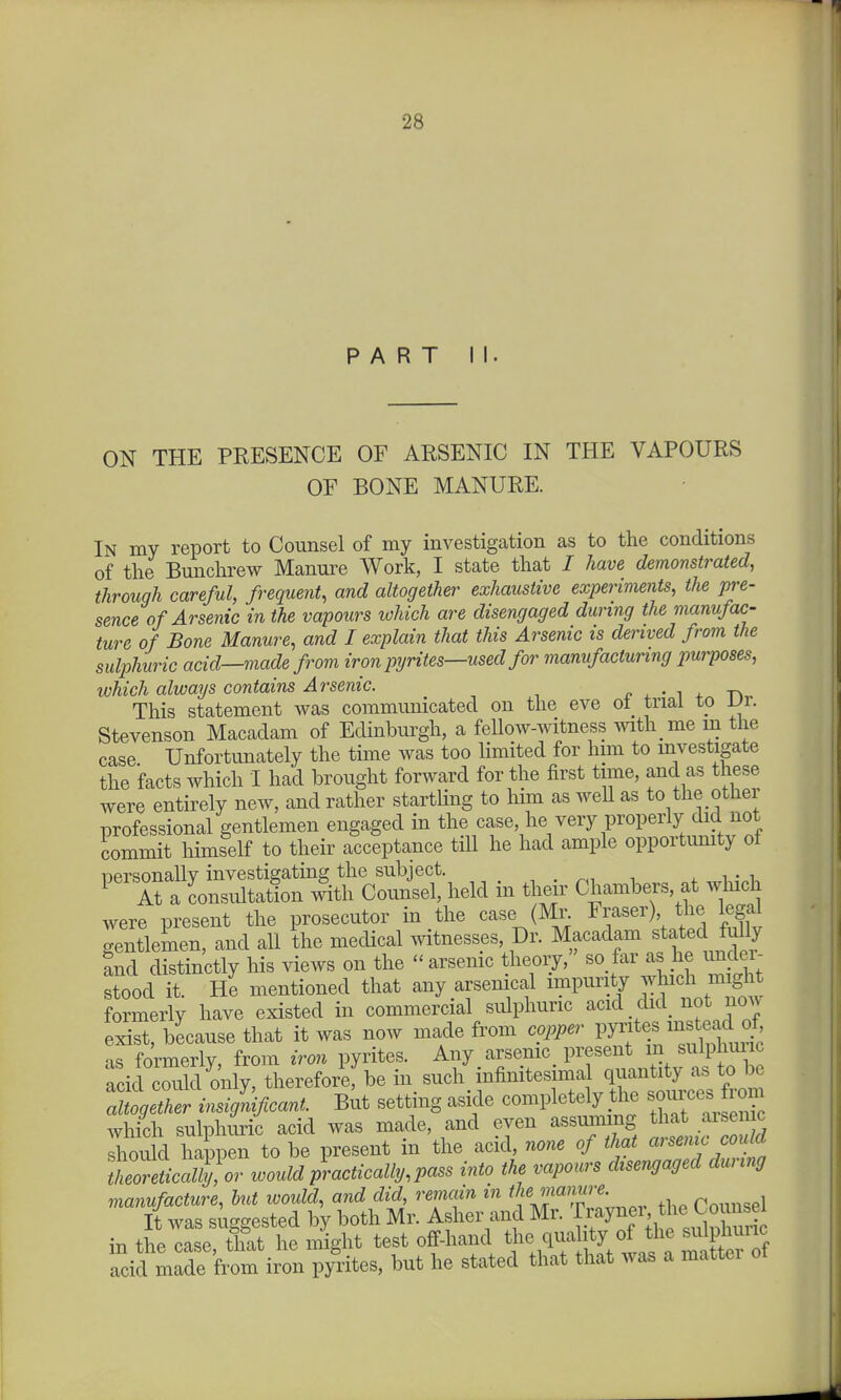 PART II. ON THE PRESENCE OF ARSENIC IN THE VAPOURS OF BONE MANURE. In my report to Counsel of my investigation as to the conditions of the Bunchrew Manure Work, I state that / have demonstrated, through careful, frequent, and altogether exhaustive experiments, the pre- sence of Arsenic in the vapours which are disengaged during the manufac- ture of Bone Manure, and I explain that this Arsenic is derived from the sulphuric acid—made from iron pyrites—used for manufacturing purposes, which always contains Arsenic. e . ■ ^ ^ This statement was communicated on the eve ot_ trial to \Jr. Stevenson Macadam of Edinburgh, a fellow-witness mth me m the case Unfortvmately the time was too limited for him to investigate the facts which I had brought forward for the first tune, and as these were entirely new, and rather startling to him as well as to the other professional gentlemen engaged in the case, he very properly did not commit himself to their acceptance till he had ample opportimity oi personally investigating the subject. . . r^^ ^ ^' \. ^ At a Consultation Counsel, held in their Chambers, at which were present the prosecutor in the case (Ml^ Eraser) the legal gentlemen, and all the medical witnesses, Dr. Macadam stated fully Ld distinctly his views on the arsenic theory, so far as he imdei- stood it. He mentioned that any arsenical impurity which might formerly have existed in commercial sulphuric acid did not noAv exist, because that it was now made from copper Vl^f^'^'^^'^^J^l as formerly, from iron pyrites. Any arsemc present m sulphmic rcid cS only, therefori: be in such infinitesima quantity as to be :^g^t insi^cant. But setting aside completely t^ie sour-^^^^^^ which sulphui'ic acid was made, and even assuming that aisen c shou d happen to be present in the acid, none of that arsemc could torlSor would p\actically,pass into the vapours disengaged during manufacture, but would, and did, remain in the manure. p„,„sel It was suggested by both Mr. Asher and Mr. -f.f y^', ^^-l^^.Xu in the case that he might test off-hand the quality of the sulphuric iKfrom iron py'ites, but he stated that that was a matter of