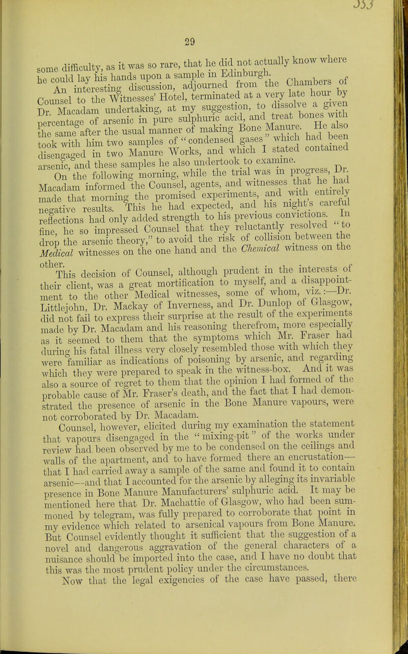 some difficulty, as it was so rare, that he clid not actually know where he could lay his hands upon a sample m Edinburgh An interesting discussion, adjourned from the Uiambers oi roun^ll 0 the Hotel, terminated at a very late hour by cad^^^^^^^^^ my suggestion, to f--!- i;rcentac>-e of arsenic in pure sulphuric acid, and treat bones w tli Csame°after the usual manner of making Bone Manure. He also took'^tA^^^ samples of condensed gases which had been diLn™^^^ two Manure Works, and wliich I stated contained arsen?c, and these samples he also undertook to examme. On the following morning, while the trial was m ess, Dr^ Macadam informed the Counsel, agents, and witnesses^ at he md made that morning the promised experiments, and with entiiely Slgitive results. This he had expected, and Ins night's careM reflections had only added strength to his previous convict on . In fine, he so impressed Comisel that they reluctantly resolved to drop the arsen c theory, to avoid the risk of colhsion between the Scai witnesses on the one hand and the Chemiccd mtness on the °^^'This decision of Counsel, although prudent in the interests of their cHent, was a great mortification to myself, and a disappoint- ment to the other Medical witnesses, some of whom, viz :-Dr. Littleiohn, Dr. Mackay of Inverness, and Dr. Dunlop of Glasgow, did not fail to express their surprise at the result of the experiments made by Dr. Macadam and his reasoning therefrom, more especially as it seemed to them that the symptoms which Mr Fraser had durincT his fatal illness very closely resembled those with which they Avere famihar as indications of poisoning by arsenic, and regarding which they were prepared to speak in the witness-box And it was also a source of regret to them that the opinion I had formed of the probable cause of Mr. Eraser's death, and the fact that I had demon- strated the presence of arsenic in the Bone Manm-e vapours, were not corroborated by Dr. Macadam. Counsel however, elicited during my examination the statement that vapours disengaged in the mixing-pit of the works under review had been observed by me to be condensed on the ceihngs and walls of the apartment, and to have formed there an encrustation— that I had carried away a sample of the same and found it to contain arsenic—and that I accounted for the arsenic by alleging its invariable presence in Bone Manure Manufacturers' sulphuric acid. It may be mentioned here that Dr. Machattie of Glasgow, who had been sum- moned by telegram, was fully prepared to corroborate that point m my evidence which related to arsenical vapours from Bone Manure. But Counsel evidently thought it sufficient that the suggestion of a novel and dangerous aggravation of the general characters of a nuisance should be imported into the case, and I have no doubt that this was the most prudent policy under the circumstances. Now that the legal exigencies of the case have passed, there