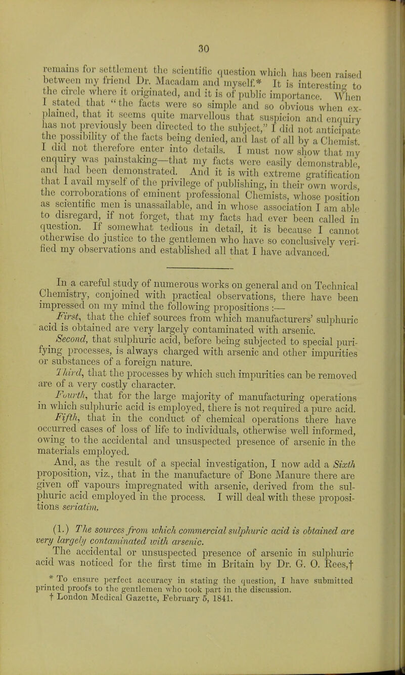 remains for settlement the scientific question which has been raised between my friend Dr. Macadam and myself* It is interesting to the circ e where it originated, and it is of public importance When 1 stated that the facts Avere so simple and so obvious when ex- plained, that it scorns quite marvellous that suspicion and enquirv has not previously been directed to the subject, I did not anticipate the possibdity ol the facts bcmg denied, and last of all by a Chemist 1 did not therefore enter into details. I must now show that mv enquiry was painstaking—tliat my facts were easily demonstrable and had been demonstrated. And it is Avith extreme gratification that I avail myself of the privilege of publishing, in their own words the cprroborations of eminent professional Chemists, whose position as scientific men is unassailable, and in whose association I am able to disregard, if not forget, that my facts had ever been called in question. If somewhat tedious in detail, it is because I cannot otherwise do justice to the gentlemen who have so conclusively veri- fied my observations and established all that I have advanced. In a careful study of numerous works on general and on Technical Chemistry, conjoined with practical observations, there have been impressed on my mind the follomng propositions :— _ First, that the chief sources from which manufacturers' sulphuric acid is obtained are very largely contaminated Avith arsenic. ^ Second, that sulphuric acid, before being subjected to special puri- fying processes, is always charged with arsenic and other impurities or substances of a foreign nature. Ihird, that the processes by which such impurities can be removed are of a very costly character. Fourth, that for the large majority of manufacturing operations in which sulphuric acid is employed, there is not required a pm-e acid. Fifth, that in the conduct of chemical operations there have occurred cases of loss of life to individuals, othermse Avell informed, owing to the accidental and unsuspected presence of arsenic in the materials employed. And, as the result of a special investigation, I now add a Sixth proposition, viz., that in the manufactiu-e of Bone Maniu-e there are given oflr_ vapours impregnated with arsenic, derived from the sul- phuric acid employed in the process. I will deal with these proposi- tions seriatim. (1.) The sources from which commercial sulphwic acid is obtained are very largehj contaminated with arsenic. The accidental or unsuspected presence of arsenic in sulphuric acid was noticed for the first time in Britain by Dr. G. 0. Rees,t _ * To ensure perfect accuracy in stating tlie question, I have submitted printed jn-oofs to the gentlemen who toolc part in the discussion, t London Medical Gazette, Febniaiy 5, 1841.