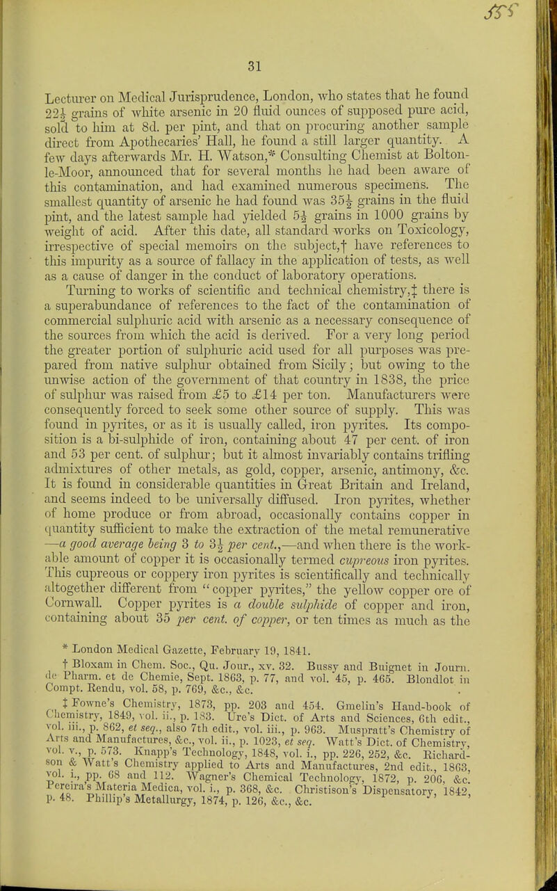 Lectm-er on Medical Jurisprudence, London, who states that he found 22i grains of white arsenic in 20 fluid ounces of supposed pure acid, sold to him at 8d. per pint, and that on procuring another sample direct from Apothecaries' Hall, he found a still larger quantity. A few days afterwards Mr, H. Watson,* Consulting Chemist at Bolton- le-Moor, announced that for several months he had been aware of this contamination, and had examined numerous specimens. The smallest quantity of arsenic he had found was 35^ grains in the fluid pint, and the latest sample had yielded 5^ grains in 1000 grains by weight of acid. After this date, all standard works on Toxicology, irrespective of special memoirs on the subject,f have references to this impurity as a soui'ce of fallacy in the application of tests, as well as a cause of danger in the conduct of laboratory operations. Tm-ning to works of scientific and technical chemistry, | there is a superabundance of references to the fact of the contamination of commercial sulphuric acid with arsenic as a necessary consequence of the sources from which the acid is derived. For a very long period the greater portion of sulphuric acid used for all purposes was pre- pared from native sulplim- obtained from Sicily; but owing to the unmse action of the government of that country in 1838, the price of sulphur was raised from £5 to £14 per ton. Manufacturers were consequently forced to seek some other source of supply. This was found in pyrites, or as it is usually called, iron pyrites. Its compo- sition is a bi-sulphide of iron, containing about 47 per cent, of iron and 53 per cent, of sulphur; ljut it almost invariably contains trifling admixtures of other metals, as gold, copper, arsenic, antimony, &c. It is found in considerable quantities in Great Britain and Ireland, and seems indeed to be universally diffused. Iron ppites, whether of home produce or from abroad, occasionally contains copper in tiuantity sufficient to make the extraction of the metal remunerative —a good average being 3 to 3| per cent.,—and when there is the work- able amount of copper it is occasionally termed cupreoiis iron pyrites. Tliis cupreous or coppery iron pyrites is scientifically and technically altogether different from copper pyrites, the yellow copper ore of Cornwall. Copper pyrites is a double sulphide of copper and iron, containing about 35 p)er cent, of copper, or ten times as much as the * London Medical Gazette, February 19, 1841. t Bloxam in Chem. Soc, Qu. Jour., xv. 32. Bussy and Buignet in Jouni. <ic Pharm. et do Chemie, Sept. 1863, p. 77, and vol. 45, p. 465. Blondlot in Compt. Rendu, vol, 58, p, 769, &c,, &c, X Fowne's Chemistry, 1873, pp. 203 and 454. Gmelin's Hand-book of Lliemistry, 1849, vol. ii., p, 183. Ure's Diet, of Arts and Sciences, Gth edit., vol. 111., p. 862, et seq., also 7th edit., vol. iii., p. 963. Muspratt's Chemistry of Arts and Manufactures, &c., vol. ii., p. 1023, et seq. Watt's Diet, of Chemistry, vol. v., p. 573. Knapp's Technology, 1848, vol. i., pp. 226, 252, &c. Richard- son & Watt s Chemistry applied to Arts and Manufactures, 2nd edit., 1863 vol. 1., pp. 68 and 112, Wagner's Chemical Technologv, 1872, p, 206, &c' I'crenvas Materia Medica, vol, i., p. 368, &c. Christison's Dispensatory, 1842, p. 48. Phillip's Metallurgy, 1874, p. 126, &c., &c. J' >