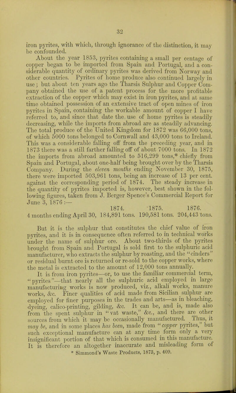 iron pyrites, with wliicli, through ignonance of the distinction, it may be confounded. About the year 1853, pyrites containing a small per centage of copper began to be imported from Spain and Portugal, and a con- siderable quantity of ordinary pyrites Avas derived from Norway and other countries. Pyrites of home produce also continued largely in use; but about ten years ago the Tharsis Sulphur and Copper Com- pany obtained the use of a patent process for the more profitable extraction of the copper whicli may exist in iron pyrites, and at same time obtained possession of an extensive tract of open mines of iron pyrites in Spain, containing the workable amount of copper I have I'cferred to, and since that date the use of home pyrites is steadily decreasing, while the imports from abroad are as steadily advancing. The total produce of the United Kingdom for 1872 was 66,000 tons, of which 5000 tons belonged to Cornwall and 43,000 tons to Ireland. This was a considerable falling off from the preceding year, and in 1873 there was a still farther falling off of about 7000 tons. In 1872 the imports from abroad amounted to 516,299 tons,* chiefly from Spain and Portugal, about one-half being brought over by the Tharsis Company. During the eleven months ending November 30, 1875, there were imported 503,961 tons, being an increase of 13 per cent, against the corresponding period of 1874. The steady increase in the quantity of pyrites imported is, however, best shown in the fol- lowing figures, taken from J. Berger Spence's Commercial Eeport for June 3, 1876 :— 1874. -1875. 1876. 4 months ending April 30, 184,891 tons. 190,581 tons. 204,443 tons. But it is the sulphur that constitutes the chief value of iron pyrites, and it is in consequence often referred to in technical works under the name of sulphur ore. About two-thirds of the pyrites brought from Spain and Portugal is sold first to the sulphuric acid manufacturer, Avho extracts the sulphur by roasting, and the cinders or residual burnt ore is returned or re-sold to the copper works, where the metal is extracted to the amount of 12,000 tons annually. It is from iron pyrites—or, to use the famihar commercial term, pyrites—that nearly all the sulphuric acid employed in large manufacturing works is now produced, viz., alkali works, manure works, &c. Finer qualities of acid made from Sicihan sulphur are employed for finer purposes in the trades and arts—as in bleacliing, dyeing, calico-printing, gilding, &c. It can be, and is, made also from the spent sulphur in vat waste, &c., and there are other sources from which it may be occasionally manufactured. _ Thus, it may he, and in some places has been, made from copper pyrites, but such exceptional manufacture can at any time form only a very insignificant portion of that which is consumed in this manufacture. It is therefore an altogether inaccurate and misleading form of * Simmond's Waste Products, 1873, p. 409.