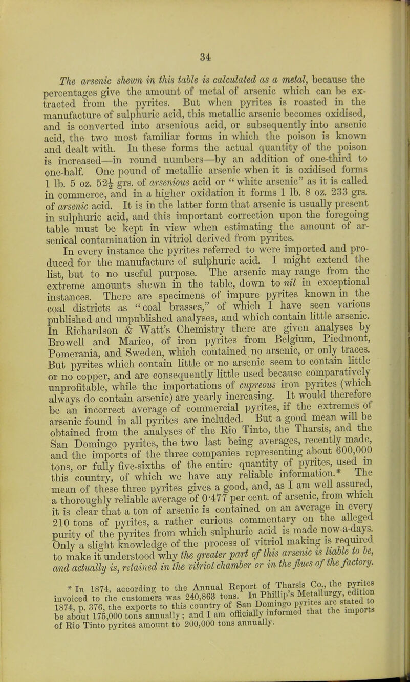 The arsenic shewn in this table is calculated as a metal, because the percentages give the amount of metal of arsenic which can be ex- tracted from the pyrites. But when pjn^ites is roasted in the manufacture of sulphuric acid, this metallic arsenic becomes oxidised, and is converted into arsenious acid, or subsequently into arsenic acid, the two most familiar forms in wliich the poison is known and dealt with. In these forms the actual quantity of the poison is increased—in round numbers—by an addition of one-third to one-half. One pound of metallic arsenic when it is oxidised forms 1 lb. 5 oz. 52-^ grs. of arsenious acid or white arsenic as it is called in commerce, and in a higher oxidation it forms 1 lb. 8 oz. 233 grs. of arsenic acid. It is in the latter form that arsenic is usually present in sulphuric acid, and this important correction upon the foregoing table must be kept in view when estimating the amount of ar- senical contamination in vitriol derived from pyi^ites. In every instance the pyrites referred to were imported and pro- duced for the manufacture of sulphuiic acid. I might extend the list, but to no useful purpose. The arsenic may range from_ the extreme amounts shewn in the table, down to nil in exceptional instances. There are specimens of impure pyrites known in the coal districts as coal brasses, of which I have seen various published and xmpublished analyses, and which contain little arsenic. In Eichardson & Watt's Chemistry there are given analyses by Browell and Marico, of iron pyrites from Belgium, Piedmont, Pomerania, and Sweden, which contained no arsemc, or only traces. But pyrites which contain little or no arsenic seem to contam little or no copper, and are consequently little used because comparatively unprofitable, while the importations of cupreous iron pyrites (which always do contain arsenic) are yearly increasing. It would therefore be an incorrect average of commercial pyrites, if the extremes of arsenic found in all pyrites are included. But a good mean wiU be obtained from the analyses of the Eio Tinto, the Tharsis, and the San Domingo pyrites, the two last being averages, recently made and the imports of the three companies representmg about bUU,UUU tons, or fully five-sixths of the entire quantity of pyrites, used m this country, of which we have any rehable information. ilie mean of these three pyrites gives a good, and, as I am well assured, a thoroughly reliable average of 0-477 per cent, of arsenic, from which it is clear that a ton of arsenic is contained on an average m every 210 tons of pyrites, a rather curious commentary on the allegea purity of the pyrites from which sulphuric acid is made now-a-days Only a slight knowledge of the process of vitriol making is requu^ed to make it understood why the greater part of this arsemc ts liable to be and actually is, retained in the vitriol chamber or m theflu^s oftliefactoiy. * In 1874, according to the Annual Report of Thf^-f.^gj'J^^^ invoiced to the customers was 240,863 tons I^^PhiUip s Me allurgy^^^ 1874, p. 376, the exports to this country of Jau Domingo pyi tes aicsta^e^^^^^^ be about 175,000 tons annually; and I am officially informed that the imports of Rio Tinto pyrites amount to 200,000 tons annually.