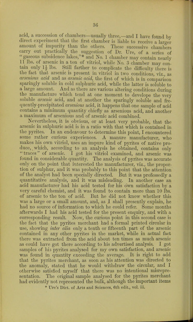 acid, a succession of chambers—usually three,—and I have found by direct experiment that the first chamber is lialile to receive a larger amoimt of impurity than the others. These successive chambers carry out practically the suggestion of Dr. Ure, of a series of gaseous subsidence lakes,* and No. 1 chamber may contain nearly 11 lbs. of arsenic in a ton of vitriol, while No. 3 chamber may con- tain only 1^- lbs. Still farther to complicate the difficulty there is the ffict that arsenic is present in vitriol in two conditions, viz., as arsenious acid and as arsenic acid, the first of which is in comparison sparingly soluble in cold sulphuric acid, while the latter is soluble to a large amount. And as there are various altering conditions during the manufacture which tend at one moment to develope the very soluble arsenic acid, and at another the sparingly soluble and fre- quently-precipitated arsenious acid, it happens that one sample of acid contains a minimum quantity chiefly as arsenious acid, and another a maximum of arsenious and of arsenic acid combined. Nevertheless, it is obvious, or at least very probable, that the arsenic in sulphuric acid is in a ratio with that which is contained in the pyrites. In an endeavour to determine this point, I encountered some rather curious experiences. A manure manufacturer, who makes his own vitriol, uses an impure kind of pyrites of native pro- duce,, wliich, according to an analysis he obtained, contains only traces of arsenic. I got his vitriol examined, and arsenic was found in considerable quantity. The analysis of pyrites was accurate only on the point that interested the manufacturer, viz., the propor- tion of sulphur, and it was probably to tliis point that the attention of the analyst had been specially directed. But it was professedly a quantitative analysis, and it was misleading. In another case an acid manufacturer had his acid tested for his own satisfaction by a very careful chemist, and it was found to contain more than 10 lbs. of arsenic to the ton of acid. But he did not Imow whether this was a large or a small amount, and, as I shall j^resently explain, he had no source of information to which he could refer. Some months afterwards I had his acid tested for the present enquiry, and with a corresponding result. Now, the curious point in this second case is the fact that the pyrites merchant had a formal printed circular in use, sho'W'ing inter alia only a tenth or fifteenth part of the arsenic contained in any other pyrites in the market, while in actual fact there was extracted from the acid about ten times as much arsenic as could have got there according to his advertised analysis. I got samples of his pyiites analysed for my own satisfaction, and arsenic was found in quantity exceeding the average. It is right to add that the pyrites merchant, as soon as his attention was directed to the anomaly, stated that he would withdraw the circular, and I otherwise satisfied myself that there was no intentional misrepre- sentation. The original sample analysed for the j)yi'ites merchant had evidently not represented the bulk, although the important items * Ure's Diet, of Arts and Sciences, 6th edit., vol. iii.