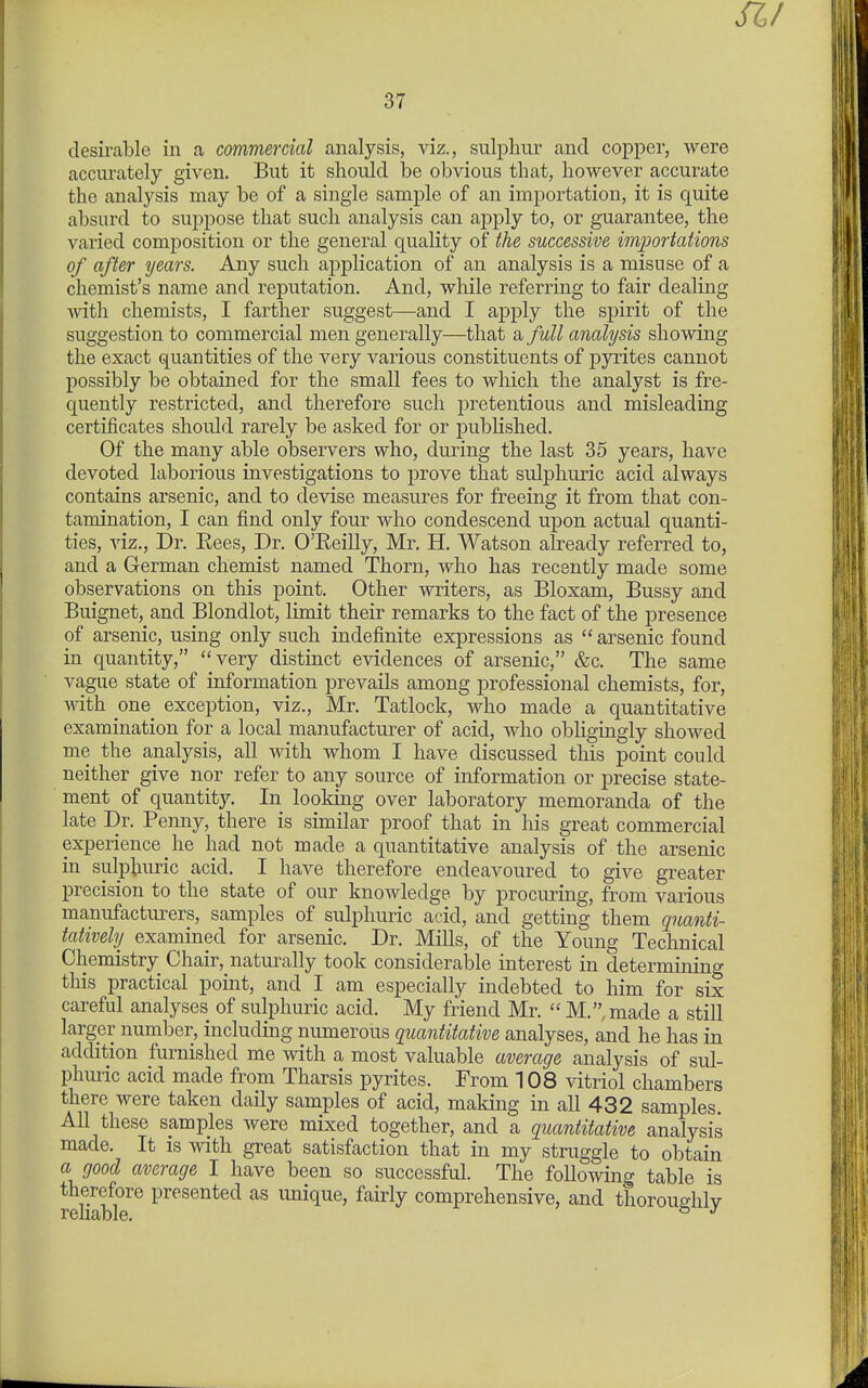 a/ 37 desirable in a commercial analysis, viz., sulphur and copper, were accurately given. But it should be obvious that, however accurate the analysis may be of a single sample of an importation, it is quite absurd to suppose that such analysis can apply to, or guarantee, the varied composition or the general quality of the successive importations of after years. Any such application of an analysis is a misuse of a chemist's name and reputation. And, while referring to fair dealing Avith chemists, I farther suggest—and I apply the spirit of the suggestion to commercial men generally—that a full analysis showing the exact quantities of the very various constituents of pyrites cannot possibly be obtained for the small fees to which the analyst is fre- quently restricted, and therefore such pretentious and misleading certificates should rarely be asked for or published. Of the many able observers who, during the last 35 years, have devoted laborious investigations to prove that sulphuric acid always contains arsenic, and to devise measures for freeing it from that con- tamination, I can find only four who condescend upon actual quanti- ties, viz.. Dr. Eees, Dr. O'Eeilly, Mr. H. Watson already referred to, and a German chemist named Thorn, who has recently made some observations on tliis point. Other writers, as Bloxam, Bussy and Buignet, and Blondlot, limit their remarks to the fact of the presence of arsenic, using only such indefinite expressions as  arsenic found in quantity, very distinct evidences of arsenic, &c. The same vague state of information prevails among professional chemists, for, Anth one_ exception, viz., Mr. Tatlock, who made a quantitative examination for a local manufacturer of acid, who obligingly showed me the analysis, all with whom I have discussed this point could neither give nor refer to any source of information or precise state- ment of quantity. In looking over laboratory memoranda of the late Dr. Penny, there is similar proof that in his great commercial experience he had not made a quantitative analysis of the arsenic in sulphuric acid. I have therefore endeavoured to give greater precision to the state of our knowledge by procuring, from various manufacturers, samples of sulphuric acid, and getting them qnanti- tatively examined for arsenic. Dr. Mills, of the Young Technical Chemistry Chair, naturally took considerable interest in determining this practical point, and I am especially indebted to him for six careful analyses of sulphuric acid. My friend Mr.  M.,made a still larger number, including numerous quantitative analyses, and he has in addition furnished me with a most valuable average analysis of sul- phuric acid made from Tharsis pyrites. From 108 vitriol chambers there were taken daily samples of acid, making in all 432 samples. All these samples were mixed together, and a quantitative analysis made. It is with great satisfaction that in my struggle to obtain a good average I have been so successful. The following table is h b?^^ P^^^®^^ed as unique, fairly comprehensive, and thoroughly