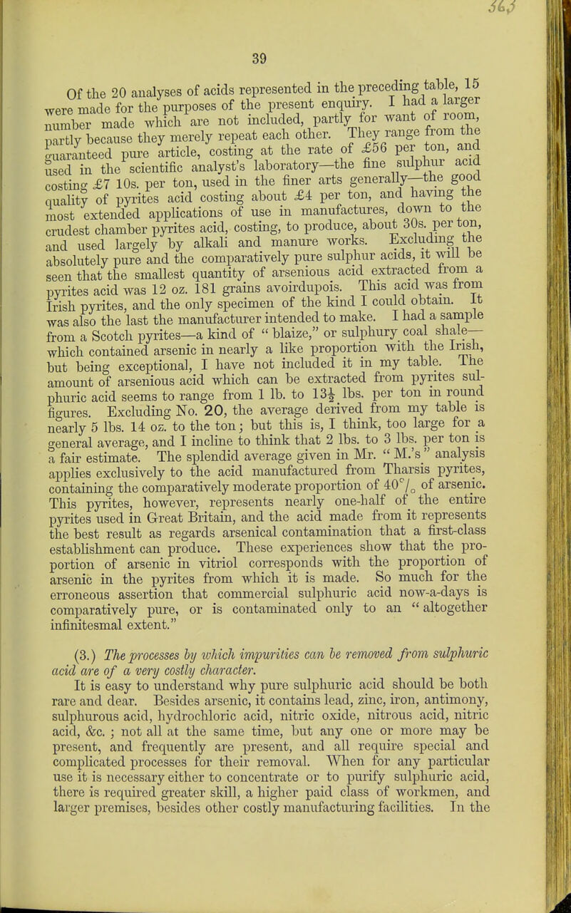 Of the 20 analyses of acids represented in the preceding table, 15 were made for the purposes of the present enquiry. I had a larger iumbr made which are not included, partly for want of room, Py because they merely repeat each other. They range from the Guaranteed pure article, costmg at the rate of £56 per ton, and used in the scientific analyst's laboratory-the fine sulphur acid costinc^ £7 10s. per ton, used in the finer arts generally—the good qualit? of pyrites acid costing about £4 per ton, and having the most extended applications of use in manufactures, down to the crudest chamber pyrites acid, costing, to produce about 30s. per ton, and used largely by alkali and manure works. Excluding the absolutely pure and the comparatively pure sulphur acids, it will be seen that the smallest quantity of arsenious acid extracted from a pyrites acid was 12 oz. 181 grains avoirdupois. This acid was from Irish pyrites, and the only specimen of the kind I could obtain, it was also the last the manufacturer intended to make. I had a sample from a Scotch pyrites—a kind of  blaize, or sulphury coal shale— which contained arsenic in nearly a like proportion with the Irish, but being exceptional, I have not included it m my table, iiie amount of arsenious acid which can be extracted from pyrites sul- phuric acid seems to range from 1 lb. to 131 lbs. per ton m round figures. Excluding No. 20, the average derived from my table is nearly 5 lbs. 14 oz. to the ton; but this is, I think, too large for a general average, and I incline to think that 2 lbs. to 3 lbs. per ton is a fair estimate. The splendid average given in Mr.  M.'s  analysis applies exclusively to the acid manufactured from Tharsis pyrites, containing the comparatively moderate proportion of 40'/^ of arsenic. This pyrites, however, represents nearly one-half of the entire pyrites used in Great Britain, and the acid made from it represents the best result as regards arsenical contamination that a first-class estabhshment can produce. These experiences show that the pro- portion of arsenic in vitriol corresponds with the proportion of arsenic in the pyrites from which it is made. So much for the erroneous assertion that commercial sulphuric acid now-a-days is comparatively pure, or is contaminated only to an  altogether infinitesmal extent. (3.) The processes hy ivhich impurities can he removed from sulphuric acid are of a very costly character. It is easy to understand why pure sulphuric acid should be both rare and dear. Besides arsenic, it contains lead, zinc, iron, antimony, sulphurous acid, hydrochloric acid, nitric oxide, nitrous acid, nitric acid, &c. ] not all at the same time, but any one or more may be present, and frequently are present, and all require special and complicated processes for their removal. When for any particular use it is necessary either to concentrate or to purify sulphuric acid, there is required greater skill, a higher paid class of workmen, and larger premises, besides other costly manufacturing facilities. In the