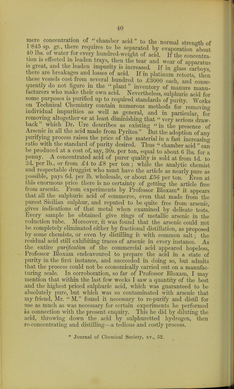 mere concentration of  cliamber acid  to the normal strength of 1-845 sp gr. there requires to be separated by evaporation about 40 lbs. of water for every hundred-weight of acid. If the concentra- tion IS effected ni leaden trays, then the tear and wear of apparatus IS great, and the leaden impurity is increased. If in glass carboys there are breakages and losses of acid. If in platinum retorts then these vessels cost from several hundred to £3000 each and conse quently do not figure in the  plant inventory of manure manu- facturers who make their own acid. Nevertheless, sulphuric acid for some purposes is purified up to required standards of purity. Works on Technical Chemistry contain numerous methods for removing individual impurities as well as general, and in particular, for removing altogether or at least diminishing that  very serious draw- back which Dr. Ure describes as existing  in the presence of Arsenic in all the acid made from Pyrites. But the adoption of any purifying process raises the price of the material in a fast increasing ratio with the standard of purity desired. Thus  chamber acid  can be produced at a cost of, say, 30s. per ton, equal to about 6 lbs. for a penny. A concentrated acid of purer quality is sold at from Id. to 2d. per lb., or from £4 to £8 per ton; while the analytic chemist and respectable druggist who must have the article as nearly pure as possible, pays 6d. per lb. wholesale, or about £56 per ton. Even at this enormous price there is no certainty of getting the article free from arsenic. From experiments by Professor Bloxam* it appears that all the sulphuric acid of commerce, even that made from the ppest Sicilian sulphur, and reputed to be quite free from - arsenic, gives indications of that metal when examined by delicate tests. Every sample he obtained give rings of metalHc arsenic in the reduction tube. Moreover, it was found that the arsenic could not be completely eliminated either by fractional distillation, as proposed by some chemists, or even by distilhng it with common salt; the residual acid still exliibiting traces of arsenic in every instance. As the entire purification of the commercial acid aj)peared hopeless. Professor Bloxam endeavoured to prepare the acid in a state of purity in the first instance, and succeeded in doing so, but admits that the process could not be economically carried out on a manufac- turing scale. In corroboration, so far of Professor Bloxam, I may mention that within the last few weeks I saw a quantity of the best and the highest priced sulphuric acid, which was guaranteed to be absolutely pure, but which was so contaminated Avith arsenic that my friend, Mr. M. found it necessary to re-purify and distil for use as much as was necessary for certain experiments he performed in connection with the present enquiry. This he did by diluting the acid, throwing down the acid by sulphuretted hydrogen, then re-concentrating and distilhng—a tedious and costly process. * Journal of Chemical Society, xv., 52.