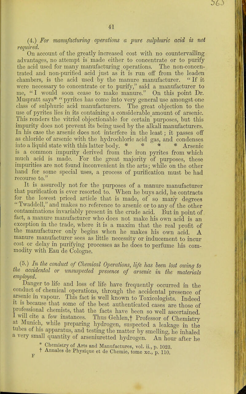 (4.) For manufacturing (yperations a pure sulphuric acid is not required. On account of the greatly increased cost with no countervailing advantages, no attempt is made either to concentrate or to purify the acid used for many manufacturing operations. The non-concen- trated and non-purified acid just as it is run off from the leaden chambers, is the acid used by the manure manufacturer. If it were necessary to concentrate or to purify, said a manufacturer to me, I would soon cease to make manure. On this point Dr. Muspratt says^ pyrites has come into very general use amongst one class of sulphuric acid manufacturers. The great objection to the use of pyrites lies in its containing a considerable amount of arsenic. Tliis renders the vitriol objectionable for certain purposes, but this impurity does not prevent its being used by the alkali manufacturers. In his case the arsenic does not interfere in the least; it passes off as chloride of arsenic with the hydrochloric acid gas, and condenses into a liquid state with this latter body. * * * * Arsenic is a common impurity derived from the iron pyrites from which much acid is made. For the great majority of purposes, these impurities are not found inconvenient in the arts; while on the other hand for some special uses, a process of purification must be had recourse to. It is assuredly not for the purposes of a manure manufacturer that purification is ever resorted to. When he buys acid, he contracts for the lowest priced article that is made, of so many degrees Twaddell, and makes no reference to arsenic or to any of the other contaminations invariably present in the crude acid. But in point of fact, a manure manufacturer who does not make his own acid is an exception in the trade, where it is a maxim that the real profit of the manufacturer only begins when he makes his own acid. A manure manufacturer sees as little necessity or inducement to incur cost or delay in purifying processes as he does to perfume his com- modity with Eau de Cologne. (5.) In the conduct of Chemical Operations, life has been lost owing to the accidental or unsuspected presence of arsenic in the materials employed. Danger to life and loss of life have frequently occurred in the conduct of chemical operations, through the accidental presence of arsenic m vapour. This fact is well known to Toxicologists. Indeed It IS because that some of the best authenticated cases are those of professional chemists, that the facts have been so weU ascertained i will cite a few instances. Thus Gehlen,t Professor of Chemistry at Munich, while preparing hydrogen, suspected a leakage in the tubes of his apparatus, and testing the matter by smelling, he inhaled a very small quantity of arseniuretted hydrogen. An hour after he * Chemistry of Arts and Manufactures, vol. ii., p. 1023. t Annales de Physique et de Chemie, tome xc., p. 110 F