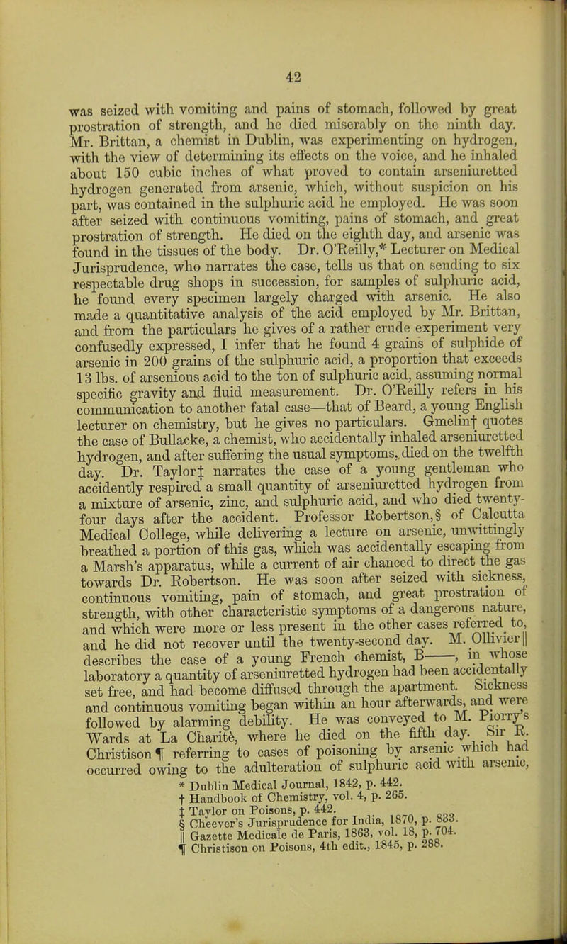 was seized with vomiting and pains of stomach, followed by great prostration of strength, and ho died miserably on the ninth day. Mr. Brittan, a chemist in Dublin, was experimenting on hydrogen, with the view of determining its effects on the voice, and he inhaled about 150 cubic inches of what proved to contain arseniuretted hydrogen generated from arsenic, which, without suspicion on his part, was contained in the sulphuric acid he employed. He was soon after seized with continuous vomiting, pains of stomach, and great prostration of strength. He died on the eighth day, and arsenic was found in the tissues of the body. Dr. O'Reilly,* Lecturer on Medical Jurisprudence, who narrates the case, tells us that on sending to six respectable drug shops in succession, for samples of sulphuric acid, he found every specimen largely charged with arsenic. He also made a quantitative analysis of the acid employed by Mr. Brittan, and from the particulars he gives of a rather crude experiment very confusedly expressed, I infer that he found 4 grains of sulphide of arsenic in 200 grains of the sulphuric acid, a proportion that exceeds 13 lbs. of arsenious acid to the ton of sulphuric acid, assuming normal specific gravity an4 fluid measurement. Dr. O'Reilly refers in his communication to another fatal case—that of Beard, a young English lecturer on chemistry, but he gives no particulars. Gmelmf quotes the case of BuUacke, a chemist, who accidentally inhaled arseniuretted hydrogen, and after suffering the usual symptoms,, died on the twelfth day. Dr. Taylor | narrates the case of a young gentleman who accidently respired a small quantity of arseniuretted hydrogen from a mixture of arsenic, zinc, and sulphuric acid, and who died twenty- four days after the accident. Professor Robertson, § of Calcutta Medical College, while delivering a lecture on arsenic, unwittmgly breathed a portion of this gas, which was accidentally escapmg from a Marsh's apparatus, while a current of air chanced to direct the gas towards Dr. Robertson. He was soon after seized with sickness, continuous vomiting, pain of stomach, and great prostration ot strength, with other characteristic symptoms of a dangerous nature, and which were more or less present in the other cases referred^ to and he did not recover until the twenty-second day. M. Olhvierjl describes the case of a young French chemist, B , in whose laboratory a quantity of arseniuretted hydrogen had been accidentally set free, and had become diffused through the apartment, bickness and continuous vomiting began within an hour afterwards, and were followed by alarming debility. He was conveyed to M. i'lorrys Wards at La Charity, where he died on the fifth day. bu- ±t. Christison % referring to cases of poisoning by arsenic which had occurred owing to the adulteration of sulphuric acid with arsenic, * Dublin Medical Journal, 1842, p. 442. t Handbook of Chemistry, vol. 4, p. 265. X Taylor on Poisons, p. 442. S Cheevcr's Jurisprudence for India, 1870, p. b66. \\ Gazette Medicale de Paris, 1863, vol. 18, p. 704. f Christison on Poisons, 4th edit., 1845, p. 288.