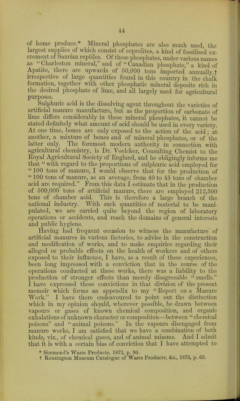 of home produce.* Mineral phosphates are also much used, the largest supplies of which consist of coprolites, a kind of fossilised ex- crement of Saurian reptiles. Of these phosphates, under various names as Charleston mineral, and of Canadian phosphate, a kind of Apatite, there are upwards of 50,000 tons imported annually,! irrespective of large quantities found in this country in the chalk formation, together with other phosphatic mineral deposits rich in the desired phosphate of lime, and all largely used for agricultural purposes. Sulphuric acid is the dissolving agent throughout the varieties of artificial manure manufacture, but as the proportion of carbonate of lime differs considerably in these mineral phosphates, it cannot be stated definitely what amount of acid should be used in every variety. At one time, bones are only exposed to the action of the acid; at another, a mixture of bones and of mineral phosphates, or of the latter only. The foremost modern authority in connection with agricultural chemistry, is Dr. Voelcker, Consulting Chemist to the Eoyal Agricultural Society of England, and he obhgingly informs me that with regard to the proportions of sulphuric acid employed for 100 tons of manure, I would observe that for the production of 100 tons of manure, as an average, from iO to 45 tons of chamber acid are required. From this data I estimate that in the production of 500,000 tons of artificial manure, there are employed 312,500 tons of chamber acid. This is therefore a large branch of the national industry. With such quantities of material to be mani- pulated, we are carried quite beyond the region of laboratory operations or accidents, and reach the domains of general interests and public hygiene. Having had frequent occasion to witness the manufacture of artificial manures in various factories, to advise in the construction and modification of works, and to make enquiries regarding their alleged or probable effects on the health of workers and of others exposed to their influence, I have, as a result of these experiences, been long impressed with a conviction that in the com-se of the operations conducted at these works, there was a habihty to the production of stronger effects than merely disagreeable smells. I have expressed these convictions in that division of the present memoir which forms an appendix to my Rej)ort on a Manure Work. I have there endeavoui'ed to point out the distinction which in my opinion should, wherever possible, be dra-VAH between vapours or gases of known chemical composition, and organic exhalations of unknown character or composition—between chemical poisons and animal poisons. In the vapours disengaged from manure works, I am satisfied that we have a combination of both kinds, viz., of chemical gases, and of animal miasms. And I admit that it is with a certain bias of conviction that I have attempted to * Simmond's Waste Products, 1873, p. 90. t Kensington Museum Catalogue of Waste Products, &c,, 1876, p. 63.