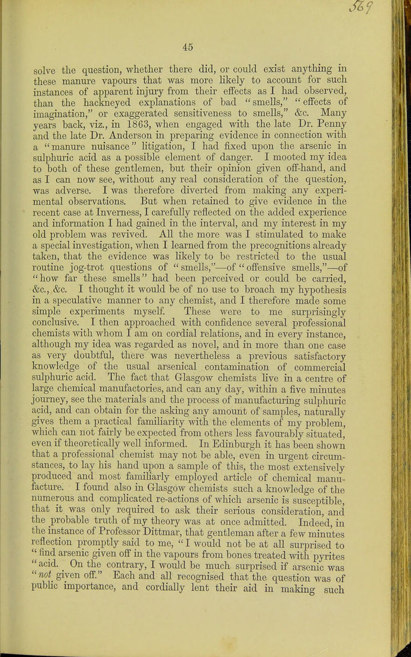 solve the question, whether there did, or could exist anything in these manure vapours that was more likely to accoimt for such instances of apparent injury from their effects as I had observed, than the hackneyed explanations of bad smells, effects of imagination, or exaggerated sensitiveness to smells, &c. Many years back, viz., in 1863, when engaged with the late Dr. Penny and the late Dr. Anderson in preparing evidence in connection with a manure nuisance litigation, I had fixed upon the arsenic in sulphuric acid as a possible element of danger. I mooted my idea to both of these gentlemen, but their opinion given off-hand, and as I can now see, without any real consideration of the question, was adverse. I was therefore diverted from making any experi- mental observations. But when retained to give evidence in the recent case at Inverness, I carefully reflected on the added experience and information I had gained in the interval, and my interest in my old problem was revived. All the more was I stimulated to make a special investigation, when I learned from the precognitions already taken, that the evidence was lil^ely to be restricted to the usual routine jog-trot questions of smells,—of offensive smells,—of how far these smells had been perceived or could be carried, &c., &c. I thought it would be of no use to broach my hypothesis in a speculative manner to any chemist, and I therefore made some simple experiments myseE These were to me surprisingly conclusive. I then approached with confidence several professional chemists with whom I am on cordial relations, and in every instance, although my idea was regarded as novel, and in more than one case as very doubtful, there was nevertheless a previous satisfactory knowledge of the usual arsenical contamination of commercial sulphuric acid. The fact that Glasgow chemists live in a centre of large chemical manufactories, and can any day, within a five minutes journey, see the materials and the process of manufacturing sulphuric acid, and can obtain for the asking any amoimt of samples, naturally gives them a practical familiarity with the elements of my problem, which can not fairly be expected from others less favourably situated, even if theoretically well informed. In Edinburgh it has been shown that a professional chemist may not be able, even in urgent circum- stances, to lay his hand upon a sample of this, the most extensively produced and most famiharly employed article of chemical manu- facture. I found also in Glasgow chemists such a Imowledge of the numerous and comphcated re-actions of which arsenic is susceptible, that it was only required to ask their serious consideration, and the probable truth of my theory was at once admitted. Indeed, in the instance of Professor Dittmar, that gentleman after a few minutes reflection promptly said to me, I would not be at all surprised to find arsenic given off in the vapours from bones treated with pyrites acid. On the contrary, I would be much surprised if arsenic was not given off. Each and all recognised that the question was of public importance, and cordially lent their aid in making such