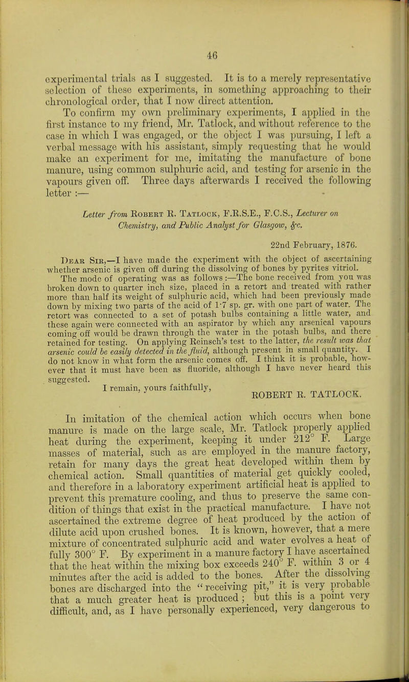 experimental trials as I suggested. It is to a merely representative selection of these experiments, in something approaching to their chronological order, that I now direct attention. To confirm my own preliminary experiments, I applied in the first instance to my friend, Mr. Tatlock, and without reference to the case in which I was engaged, or the object I was pursuing, I left a verbal message with his assistant, simply requesting that he would make an experiment for me, imitating the manufacture of bone manui-e, using common sulphuric acid, and testing for arsenic in the vapours given off. Three days afterwards I received the following letter :— Letter from Egbert R. Tatlock, E.R.S.E., F.C.S., Lecturer on Chemistry, and Public Analyst for Glasgow, ^c. 22nd February, 1876. Dear Sir,—I have made tlie experiment with the object of ascertaining whether arsenic is given off during the dissolving of bones by pyrites vitrioL The mode of operating was as follows :—The bone received from you was broken down to quarter inch size, placed in a retort and treated with rather more than half its weight of sulphuric acid, which had been previously made down by mixing two parts of the acid of 1-7 sp. gr. with one part of water. The retort was connected to a set of potash bulbs containing a little water, and these again were connected with an aspirator by which any arsenical vapours coming off would be drawn through the water in the potash bulbs, and there retained for testing. On applying Reinsch's test to the latter, the result ivas that arsenic could he easily detected in the fluid, although present in small quantity. I do not know in what form the arsenic comes off. I think it is probable, how- ever that it must have been as fluoride, although I have never heard this suggested. I remain, yours faithfully, „ . ' ROBERT R. TATLOCK. In imitation of the chemical action which occiu's when bone manure is made on the large scale, Mr. Tatlock properly applied heat during the experiment, keeping it under 212° F. Large masses of material, such as are employed in the manure factory, retain for many days the great heat developed ^vithm them by chemical action. Small quantities of material get quickly cooled, and therefore in a laboratory experiment artificial heat is apphed to prevent this premature coohng, and thus to preserve the same con- dition of things that exist in the practical manufactiu-e. I have not ascertained the extreme degree of heat produced by the action of dilute acid upon crushed bones. It is known, however, that a mere mixture of concentrated sulphuric acid and water evolves a heat ol fully 300 F. By experiment in a manure factory I have ascertained that the heat witliin the mixing box exceeds 240° F. Avithm 3 or 4 minutes after the acid is added to the bones. After the dissolving bones are discharged into the receiving pit, it is very probable that a much greater heat is produced; but this is a point very difficult, and, as I have personally experienced, very dangerous to