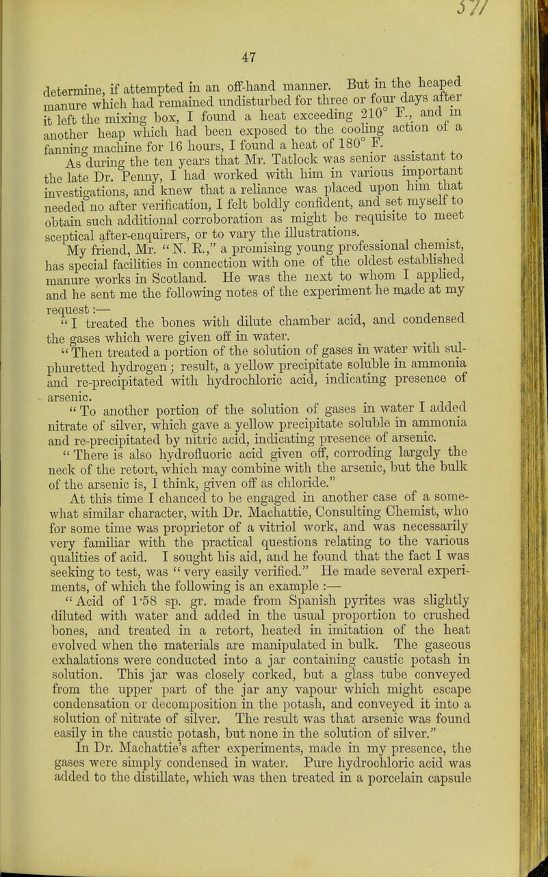 determine, if attempted in an oif-hand manner. But m the heaped manure which had Remained undisturbed for three or four days after it left the mixing box, I found a heat exceedmg 210 J^., and m another heap which had been exposed to the cooling action ot a fanning machine for 16 hours, I found a heat of 180 F. As dming the ten years that Mr. Tatlock was senior assistant to the late Dr. Penny, I had worked with him in various important investigations, and knew that a reliance was placed upon him that needed no after verification, I felt boldly confident, and set myself to obtain such additional corroboration as might be requisite to meet sceptical after-enquirers, or to vary the illustrations. My friend, Mr. N. E., a promising young professional chemist, has special facilities in connection with one of the oldest estabhshed manure works in Scotland. He was the next to whom I apphed, and he sent me the following notes of the experiment he m^de at my request:— , I treated the bones with dilute chamber acid, and condensed the gases which were given off in water. Then treated a portion of the solution of gases in water with sul- phuretted hydrogen; result, a yellow precipitate soluble in ammonia and re-precipitated with hydrochloric acid, indicating presence of arsenic. To another portion of the solution of gases in water I added nitrate of silver, which gave a yellow precipitate soluble in ammonia and re-precipitated by nitric acid, indicating presence of arsenic. There is also hydrofluoric acid given off, corroding largely the neck of the retort, which may combine with the arsenic, but the bulk of the arsenic is, I thinly, given off as chloride. At this time I chanced to be engaged in another case of a some- what similar character, with Dr. Machattie, Consulting Chemist, wlio for some time was proprietor of a vitriol work, and was necessarily very familiar with the practical questions relating to the various quaHties of acid. I sought his aid, and he found that the fact I was seeking to test, was very easily verified. He made several experi- ments, of which the following is an example :— Acid of 1-68 sp. gr. made from Spanish pyrites was slightly diluted with water and added in the usual proportion to crushed bones, and treated in a retort, heated in imitation of the heat evolved when the materials are manipulated in bulk. The gaseous exhalations were conducted into a jar containing caustic potash in solution. This jar was closely corked, but a glass tube conveyed from the upper part of the jar any vapour which might escape condensation or decomposition in the potash, and conveyed it into a solution of nitrate of silver. The result was that arsenic was found easily in the caustic potash, but none in the solution of silver. In Dr. Machattie's after experiments, made in my presence, the gases were simply condensed in water. Pure hydrochloric acid was added to the distillate, which was then treated in a porcelain capsule