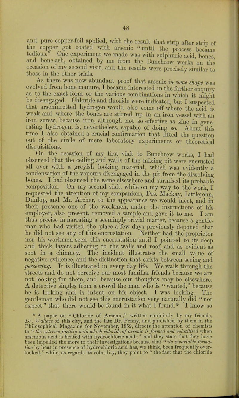 1 48 and pure copper-foil applied, with the result that strip after strip of the copper got coated with arsenic until the process became tedious. One experiment we made was with sulphuric acid, bones and bone-ash, obtained by me from the Bunchrew works'on tlie occasion of my second visit, and the results were precisely similar to those in the other trials. As there was now abundant proof that arsenic in some shape was evolved from bone manure, I became interested in the farther enquiry as to the exact form or the various combinations in which it might be disengaged. Chloride and fluoride were indicated, but I suspected that arseniuretted hydrogen would also come off where the acid is weak and where the bones are stirred up in an iron vessel with an iron screw, because iron, although not so effective as zinc in gene- rating hydrogen, is, nevertheless, capable of doing so. About this time I also obtained a crucial confirmation that lifted the question out of the circle of mere laboratory exiseriments or theoretical disquisitions. On the occasion of my first visit to Bunchrew works, I had observed that the ceiling and walls of the mixing pit were encrusted all over with a greyish looking material, which was evidently a condensation of the vapours disengaged in the pit from the dissolving bones. I had observed the same elsewhere and surmised its probable composition. On my second visit, while on my way to th6 work, I requested the attention of my companions, Drs. Mackay, Littlejohn, Dunlop, and Mr. Archer, to the appearance we would meet, and in their presence one of the workmen, under the instructions of his employer, also present, removed a sample and gave it to me. I am thus precise in narrating a seemingly trivial matter, because a gentle- man who had visited the place a few days previously deponed that he did not see any of this encrustation. Neither had the proprietor nor his workmen seen this encrustation until I pointed to its deep and thick layers adhering to the walls and roof, and as evident as soot in a chimney. The incident illustrates the small value of negative evidence, and the distinction that exists between seeing and perceiving. It is illustrated in every day life. We walk through the streets and do not perceive our most familiar friends because we are not looking for them, and because our thoughts may be elsewhere. A detective singles from a crowd the man who is wanted, because he is looking and is intent on his object. I was looking. The gentleman who did not see this encrustation very natm-ally did not expect that there would be found in it what I found.* I know so * A paper on Chloride of Arsenic, written conjointly by my friends, Dr. Wallace of this city, and the late Dr. Penny, and published by them in the Philosophical Magazine for November, 1852, directs the attention of chemists to the extreme facility with which chloride of aisenic is formed and volatilised Avhen arsenious acid is heated with hydrochloric acid; and they state that they hare been impelled the more to their investigations because that its invariable forma- tion by heat in presence of hydrochloric acid has, we think, been frequently over- looked, while, as regards its volatility, they point to the fact that the chloride J