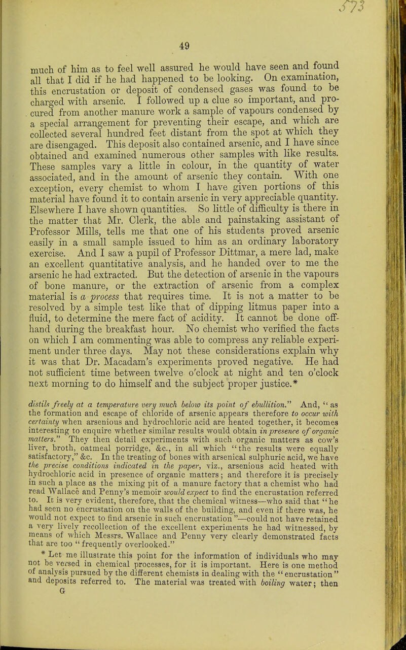 mucli of him as to feel well assured he would have seen and found all that I did if he had happened to be looking. On examination, this encrustation or deposit of condensed gases was found to be charged with arsenic. I followed up a clue so important, and pro- . cured from another manure work a sample of vapours condensed by a special arrangement for preventing their escape, and which are collected several hundred feet distant from the spot at which they are disengaged. This deposit also contained arsenic, and I have since obtained and examined numerous other samples with like results. These samples vary a little in colour, in the quantity of water associated, and in the amomit of arsenic they contain.^ With one exception, every chemist to whom I have given portions of this material have found it to contain arsenic in very appreciable quantity. Elsewhere I have shown quantities. So little of difficulty is there in the matter that Mr. Clerk, the able and painstaking assistant of Professor Mills, tells me that one of his students proved arsenic easily in a small sample issued to him as an ordinary laboratory exercise. And I saw a pupil of Professor Dittmar, a mere lad, make an excellent quantitative analysis, and he handed over to me the arsenic he had extracted. But the detection of arsenic in the vapours of bone manure, or the extraction of arsenic from a complex material is a process that requires time. It is not a matter to be resolved by a simple test like that of dipping litmus paper into a fluid, to determine the mere fact of acidity. It cannot be done off- hand during the breakfast hour. No chemist who verified the facts on which I am commenting was able to compress any reliable experi- ment under three days. May not these considerations explain why it was that Dr. Macadam's experiments proved negative. He had not sufficient time between twelve o'clock at night and ten o'clock next morning to do himself and the subject proper justice.* distiln freely at a temperature very 7nuch below its point of ebullition. And, as the formation and escape of chloride of arsenic appears therefore to occur with certainty when arsenious and hydrochloric acid are heated together, it becomes interesting to enquire whether similar results would obtain in presence of organic matters. They then detail experiments with such organic matters as cow's liver, broth, oatmeal porridge, &c., in all which the results were equally satisfactory, &c. In the treating of bones with ai-senical sulphuric acid, we have the precise conditions indicated in the paper, viz., arsenious acid heated with hydrochloric acid in presence of organic matters; and therefore it is precisely in such a place as the mixing pit of a manure factory that a chemist who had read Wallace and Penny's memoir would expect to find the encrustation referred to. It is very evident, therefore, that the chemical witness—who said that he had seen no encrustation on the walls of the building, and even if there was, he would not expect to find arsenic in such encrustation —could not have retained a very lively^ recollection of the excellent experiments he had witnessed, by means of which Messrs. Wallace and Penny very clearly demonstrated facts that are too frequently overlooked. * Let me illustrate this point for the information of individuals who may not be voi'sed in chemical processes, for it is important. Here is one method of analysis pursued by the different chemists in dealing with the encrustation and deposits referred to. The material was treated with boiling water; then G