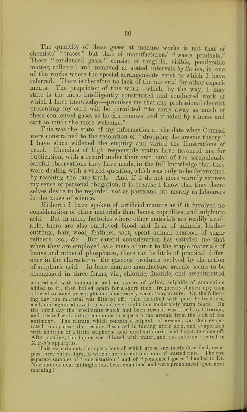 The quantity of these gases at manure works is not that of chemists' traces but that of manufacturers' waste products. These condensed gases consist of tangible, visible, ponderable matter, collected and removed at stated intervals by the ion, in one of the works where the special arrangements exist to which I have referred. There is therefore no lack of the material for other experi- ments. The proprietor of this work—which, by the way, I may state is the most intelligently constructed and conducted work of which I have knowledge—promises me that any professional chemist presenting my card will be permitted to carry away as much of these condensed gases as he can remove, and if aided by a horse and cart so much the more welcome. This was the state of my information at the date when Counsel were constrained to the resolution of dropping the arsenic theory, I have since widened the enquiry and varied the illustrations of proof Chemists of high responsible status have favoured me, for publication, with a record under theiT own hand of the scrupulously careful observations they have made, in the full knowledge that they were dealing with a vexed question, which was only to be determined by reaching the bare truth. And if I do not more warmly express my sense of personal obligation, it is because I know that they them- selves desire to be regarded not as partisans but merely as labourers in the cause of science. Hitherto I have spoken of artificial manure as if it involved no consideration of other materials than bones, coprolites, and sulphuric acid. But in many factories where other materials are readily avail- able, there are also employed blood and flesh of animals, leather cuttings, hair, wool, feathers, soot, spent animal charcoal of sugar refiners, &c., &c. But careful consideration has satisfied me that when they are employed as a mere adjunct to the staple materials of bones and mineral phosphates, there can be little of practical differ- ence in the character of the gaseous products evolved by the action of sulphuric acid. In bone manure manufacture arsenic seems to be disengaged in three forms, viz., chloride, fluoride, and arseniuretted neutralised with amraonia, and an excess of yellow sulphide of ammonium added to it; then boiled again for a short time; frequently shaken up; then allowed to stand over night in a moderately warm temperature. On the follow- ing day the material was filtered off; then acidified with pure hydrochloric acid, and agaiu allowed to stand over night iu a moderately warm place. On the third day the precipitate which had been formed was freed by filtration, and treated with dilute ammonia to separate the arsenic from the bulk of the antimony. The filtrate, which contained sulphide of arsenic, was then evapo- rated to dryness; the residue dissolved in fuming nitric acid, and evaporated with addition of a little sulphuric acid until sulpburic acid began to come off. After cooling, the liquor was diluted with water, and the solution treated in Marsh's apparatus. This e.xpririment, the operations of which are so succinctly described, occu- pies three entire days, in which there is not one hour of wasted time. The two separate samples of encrustation and of condensed gases handed to Dr. Macadam at near midnight had been examined and were pronounced upon next morning!