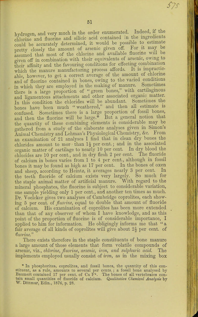 hvdroc^en, and very much in the order enumerated. Indeed, if the chlorine and fluorine and silicic acid contained in the mgredients could be accurately determined, it would be possible to estimate pretty closely the amount of arsenic given off. For it may be assumed that most of the chlorine and available fluorine will be given off in combination Avith their equivalents of arsenic, owing to their affinity and the favouring conditions for effecting combination which the manure manufacturing process affords. It is impractic- able, however, to get a correct average of the amount of chlorine and'of fluorine contained in bones, owing to the varied conditions in which they are employed in the making of manure. Sometimes there is a large proportion of green bones, with cartilaginous and ligamentous attachments and other associated organic matter. In this condition the chlorides will be abundant. Sometimes the bones have been much weathered, and then all estimate is confused. Sometimes there is a large proportion of fossil bones, and then the fluorine will be large.* But a general notion that the quantity of these combining elements is considerable may be gathered from a study of the elaborate analyses given in Simon's Animal Chemistry and Lehman's Physiological Chemistry, &c. From an examination of 21 analyses I find that in clean dry boues the chlorides amount to mor • than 1^ per cent.; and in the associated organic matter of cartilage to nearly 10 per cent. In dry blood the chlorides are 10 per cent, and in dry flesh 2 per cent. The fluoride of calcium in bones varies from 1 to 4 per cent., although in fossil bones it may be found as high as 17 per cent. In the bones of oxen and sheep, according to Heintz, it averages nearly 3 per cent. In the teeth fluoride of calcium exists very largely. So much for the staple animal matter of artificial manure. With regard to the mineral phosphates, the fluorine is subject to considerable variation, one sample yielding only 1 per cent., and another ten times as much. Dr. Voelcker gives two analyses of Cambridge coprolites, each show- ing 5 per cent, of Jiuonne, equal to double that amount of fluoride of calcium. His examination of coprolites has been more extended than that of any observer of whom I have knowledge, and as this point of the proportion of fluorine is of considerable importance, I applied to him for information. He obligingly informs me that a fair average of all kinds of coprolites will give about 2^ per cent, of '^iiorine. There exists therefore in the staple constituents of bone manure a large amount of those elements that form volatile compounds of arsenic, viz., chlorine, fluorine, arsenic, iron, and sulphuric acid. The implements employed usually consist of iron, as in the mixing box * In phosphorites, coprolites, and fossil bones, the quantity of this con- stituent, as a rule, amounts to several per cents. ; a fossil bone analysed by Baumert contained 17 per cent, of Ca V'^. The bones of all vertebrates con- tain small quantities of fluoride of calcium. Qualitative Chemical Analysis by W. Dittmar, Edin., 1876, p. 28.