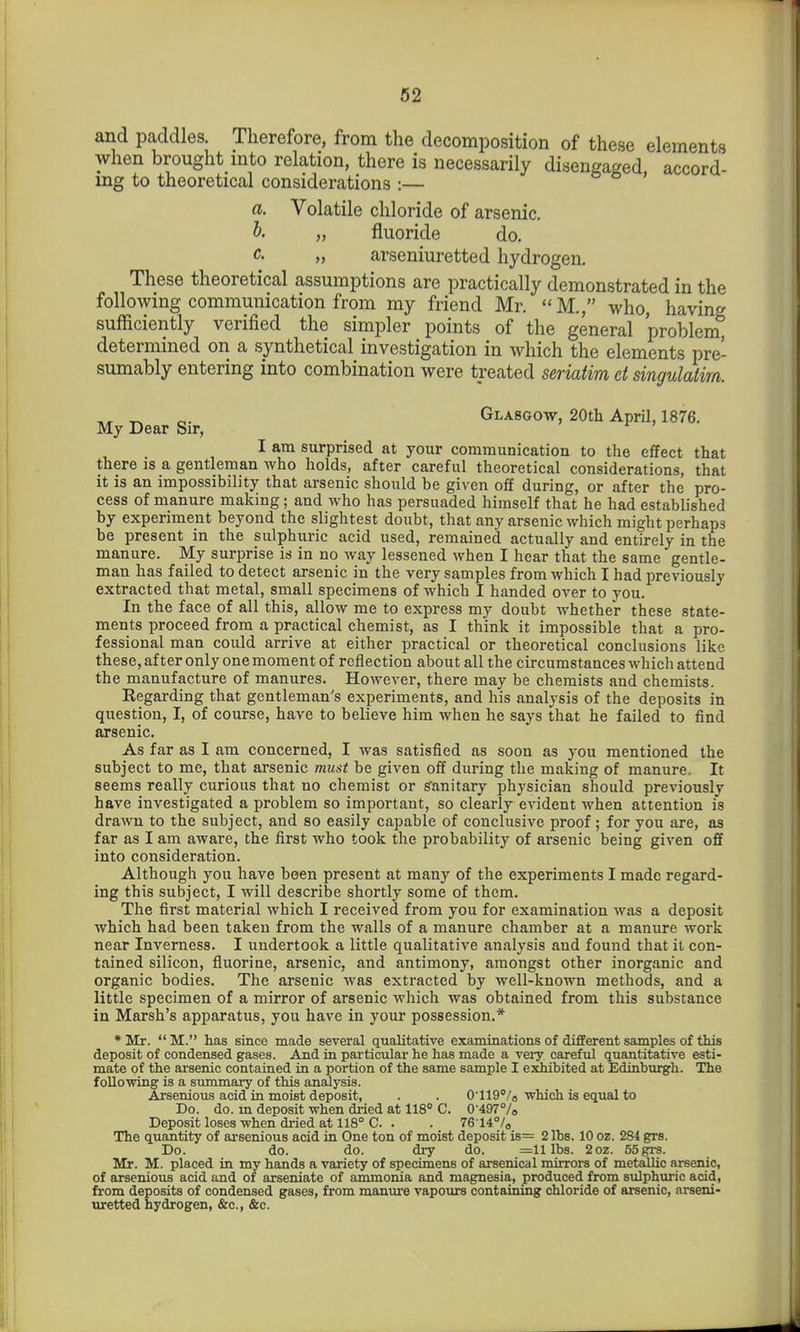 and paddles. Therefore, from the decomposition of these elements when brought into relation, there is necessarily disengaged, accord- ing to theoretical considerations :— a. Volatile chloride of arsenic. „ fluoride do. >, arseniuretted hydrogen. These theoretical assumptions are practically demonstrated in the following communication from my friend Mr. M., who, having sufficiently verified the simpler points of the general problem, determined on a synthetical investigation in which the elements pre- sumably entering into combination were treated seriatim et singulatirn. ^ Glasgo-w, 20th April, 1876. My Dear Sir, I am surprised at your communication to the effect that there js a gentleman who holds, after careful theoretical considerations, that it is an impossibility that arsenic should be given off during, or after the pro- cess of manure making; and who has persuaded himself that he had established by experiment beyond the slightest doubt, that any arsenic which might perhaps be present in the sulphuric acid used, remained actually and entirely in the manure. My surprise is in no way lessened when I hear that the same gentle- man has failed to detect arsenic in the very samples from which I had previously extracted that metal, small specimens of which I handed over to you. In the face of all this, allow me to express my doubt whether these state- ments proceed from a practical chemist, as I think it impossible that a pro- fessional man could arrive at either practical or theoretical conclusions like these, after only one moment of reflection about all the circumstances which attend the manufacture of manures. However, there may be chemists and chemists. Regarding that gentleman's experiments, and his analysis of the deposits in question, I, of course, have to believe him when he says that he failed to find arsenic. As far as I am concerned, I was satisfied as soon as you mentioned the subject to me, that arsenic must be given off during the making of manure. It seems really curious that no chemist or g'anitary physician should previously have investigated a problem so important, so clearly evident when attention is drawn to the subject, and so easily capable of conclusive proof; for you are, as far as I am aware, the first who took the probability of arsenic being given off into consideration. Although you have been present at many of the experiments I made regard- ing this subject, I will describe shortly some of them. The first material which I received from you for examination was a deposit which had been taken from the walls of a manure chamber at a manure work near Inverness. I undertook a little qualitative analysis and found that it con- tained silicon, fluorine, arsenic, and antimony, amongst other inorganic and organic bodies. The arsenic was extracted by well-known methods, and a little specimen of a mirror of arsenic which was obtained from this substance in Marsh's apparatus, you have in your possession.* •Mr. M. has since made several qualitative examinations of different samples of this deposit of condensed gases. And in particular he has made a very careful quantitative esti- mate of the arsenic contained in a portion of the same sample I exhibited at Edinburgh. The following is a summary of this analysis. Arsenious acid in moist deposit, . . 0*119°/o which is equal to Do. do. m deposit when di-ied at 118° C. 0'49778 Deposit loses when dried at 118° C. . . 76'14°/o The quantity of arsenious acid in One ton of moist deposit is= 2 lbs. 10 oz. 2S4 grs. Do. do. do. dry do. =11 lbs. 2oz. 65 grs. Mr. M. placed in my hands a variety of specimens of arsenical mirrors of metallic arsenic, of arsenious acid and of arseniate of ammonia and magnesia, produced from sulphuric acid, from deposits of condensed gases, from manure vapours containing chloride of arsenic, arseni- uretted hydrogen, &c., &c.