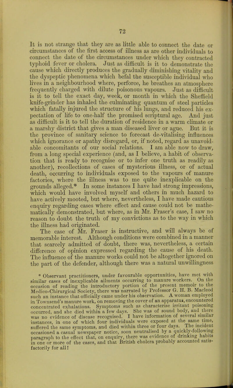 It is not strange that they are as little able to connect the date or circumstances of the first access of illness as are other individuals to connect the date of the circumstances under which they contracted typhoid fever or cholera. Just as difficult is it to demonstrate the cause which directly produces the gradually diminishing vitality and the dyspeptic phenomena which befal the susceptible individual who lives in a neighbourhood where, perforce, he breathes an atmosphere frequently charged with dilute poisonous vapours. Just as difficult is it to tell the exact day, week, or month in which the Sheffield knife-grinder has inhaled the culminating quantum of steel particles which fatally injured the structure of liis lungs, and reduced his ex- pectation of life to one-half the promised scriptural age. And just as difficult is it to tell the duration of residence in a warm climate or a marshy district that gives a man diseased liver or ague. But it is the province of sanitary science to forecast de-vitahsing influences which ignorance or apathy disregard, or, if noted, regard as unavoid- able concomitants of our social relations. I am able now to draw, from a long special experience (and, as I believe, a habit of observa- tion that is ready to recognise or to infer one truth as readily as another), recollections of cases of mysterious illness, or of actual death, occurring to individuals exposed to the vapours of manure factories, where the illness was to me quite inexplicable on the grounds alleged.* In some instances I have had strong impressions, wliich would have involved myself and others in much hazard to have actively mooted, but where, nevertheless, I have made cautious enquiry regarding cases where effect and cause could not be mathe- matically demonstrated, but where, as in Mr. Fraser's case, I saw no reason to doubt the truth of my convictions as to the way in which the illness had originated. The case of Mr. Fraser is instructive, and will always be of memorable interest. Although conditions were combined in a manner that scarcely admitted of doubt, there was, nevertheless, a certain difference of opinion expressed regarding the cause of his death. The influence of the manure works could not be altogether ignored on the part of the defender, although there was a natural unwillingness * Observant practitioners, under favourable opportunities, have met with similar cases of inexplicable ailments occurring to manure workers. _ On the occasion of reading the introductory portion of the present memoir to the Medico-Chirurgical Society, there was narrated by Professor G. H. B. Macleod such an instance that officially came under his observation. A woman employed in Townsend's manure work, on removing the cover of an apparatus, encountered concentrated exhalations. Symptoms such as characterise irritant poisomng occurred, and she died within a few days. She was of sound body, and there was no evidence of disease recognised. I have information of several similar instances, in one of which four individuals Avere exposed at the same time, suffered the same symptoms, and died within three or four days. The incident occasioned a casual newspaper notice, soon neutralised by a quickly-following paragraph to the effect that, on enquiry, there was evidence of drinking habits in one or more of the cases, and that British cholera probably accounted satis- factorily for all I