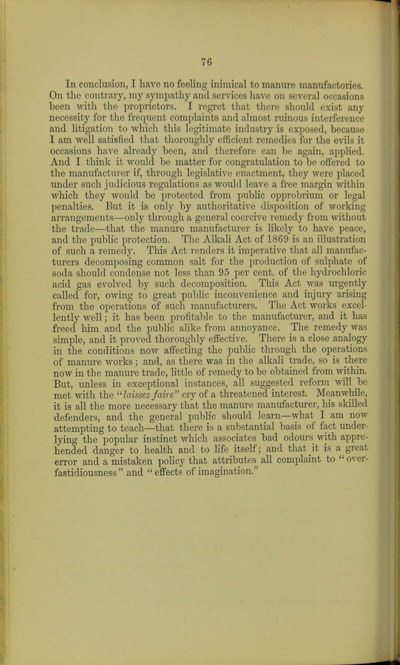 In conclusion, I have no feeling inimical to manure manufactories. On the contrary, my sympathy and services have on several occasions been with the proprietors. I regret that there should exist any necessity for the frequent complaints and almost ruinous interference and litigation to which this legitimate industry is exjjosed, because I am well satisfied that thoroughly efficient remedies for the evils it occasions have already been, and therefore can be again, applied. And I think it would be matter for congratulation to be offered to the manufacturer if, through legislative enactment, they were placed under such judicious regulations as would leave a free margin within which they would be protected from public opprobrium or legal penalties. But it is only by authoritative disposition of working arrangements—only through a general coercive remedy from without the trade—that the manure manufacturer is likely to have peace, and the public protection. The AlkaU Act of 1869 is an illustration of such a remedy. This Act renders it imperative that all manufac- turers decomposing common salt for the production of sulphate of soda should condense not less than 95 per cent, of the hydrochloric acid gas evolved by such decomposition. This Act was urgently called for, owing to great public inconvenience and injury arising from the operations of such manufacturers. The Act works excel- lently well; it has been profitable to the manufacturer, and it has freed him and the public ahke from annoyance. The remedy was simple, and it proved thoroughly effective. There is a close analogy in the conditions now affecting the public through the operations of manure works; and, as there was in the alkali trade, so is there now in the manure trade, Httle of remedy to be obtained from within. But, unless in exceptional instances, all suggested reform will be met with the laissez faire cry of a threatened interest. Meanwhile, it is all the more necessary that the manure manufacturer, his skilled defenders, and the general public should learn—what I am now attempting to teach—that there is a substantial basis of fact under- lying the popular instinct which associates bad odours with appre- hended danger to health and to Hfe itself; and that it is a great error and a mistaken policy that attributes all complaint to  over- fastidiousness  and effects of imagination.