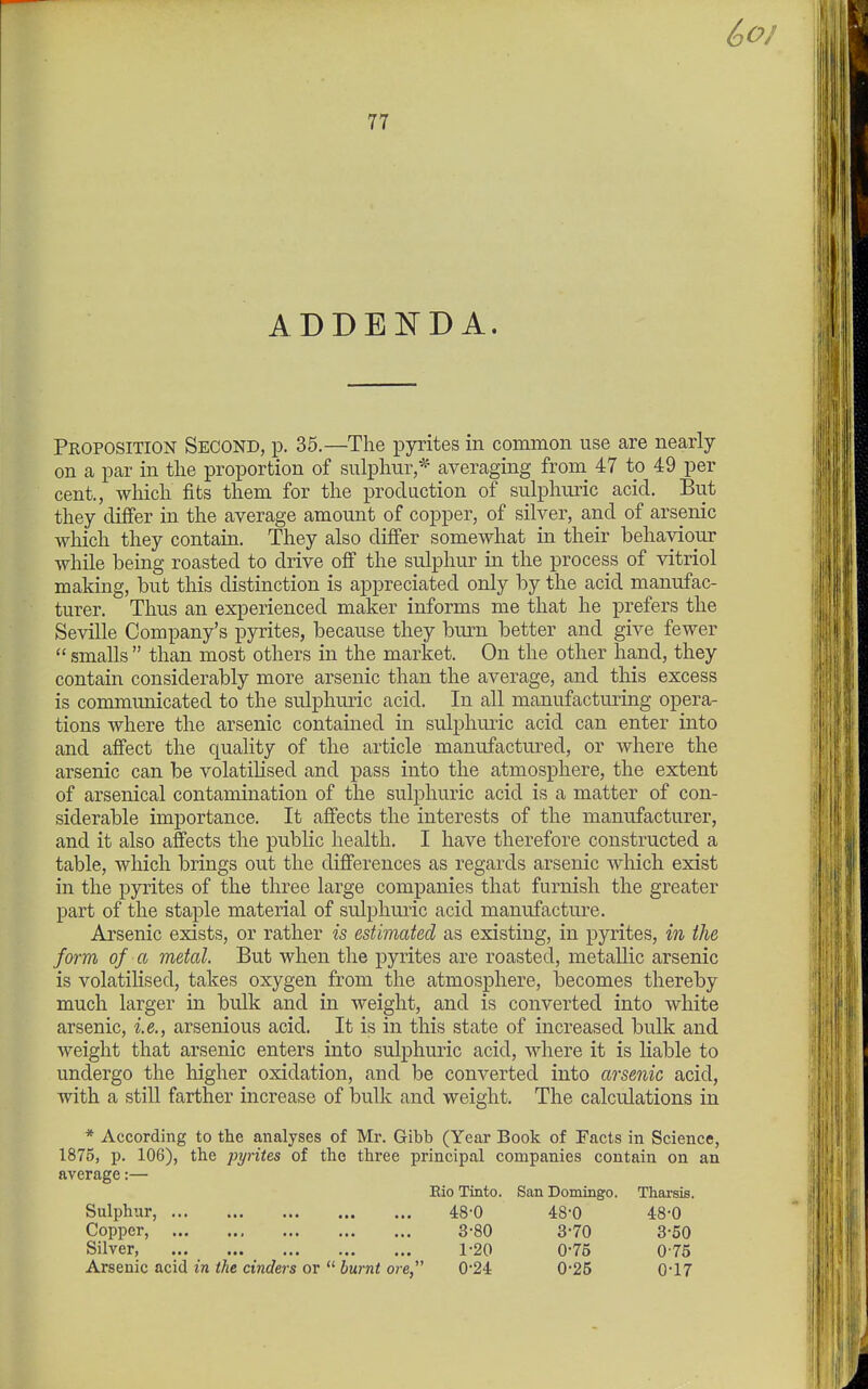 ADDENDA. Proposition Second, p. 35.—The pyrites in common use are nearly on a par in the proportion of sulphur,* averaging from^ 47 to 49 per cent., which fits them for the production of sulphuric acid. But they differ in the average amount of copper, of silver, and of arsenic which they contain. They also differ somewhat in their behaviour while being roasted to drive off the sulphur in the process of vitriol making, but this distinction is appreciated only by the acid manufac- turer. Thus an experienced maker informs me that he prefers the Seville Company's pyrites, because they burn better and give fewer  smalls  than most others in the market. On the other hand, they contain considerably more arsenic than the average, and this excess is communicated to the sulphuric acid. In all manufacturing opera- tions where the arsenic contained in sulphuric acid can enter into and affect the quality of the article manufactured, or where the arsenic can be volatilised and pass into the atmosphere, the extent of arsenical contamination of the sulphuric acid is a matter of con- siderable importance. It affects the interests of the manufacturer, and it also affects the public health. I have therefore constructed a table, which brings out the differences as regards arsenic which exist in the pyrites of the three large companies that furnish the greater part of the staple material of sulphuric acid manufacture. Arsenic exists, or rather is estimated as existing, in pyrites, in the farm of a metal But when the pyrites are roasted, metallic arsenic is volatilised, takes oxygen from the atmosphere, becomes thereby much larger in bulk and in weight, and is converted into white arsenic, i.e., arsenious acid. It is in this state of increased bulk and weight that arsenic enters into sulphuric acid, where it is liable to undergo the higher oxidation, and be converted into arsenic acid, with a still farther increase of bulk and weight. The calculations in * According to the analyses of Mr. Gibb (Year Book of Facts in Science, 1875, p. 106), the pyrites of the three principal companies contain on an average:— Eio Tinto. San Domingo. Tharsis. Sulphur, 48-0 48-0 48-0 Copper, 3-80 3-70 3-50 Silver, 1-20 0-75 0 75 Arsenic acid in the cinders or  burnt ore, 0*24 0*25 0*17