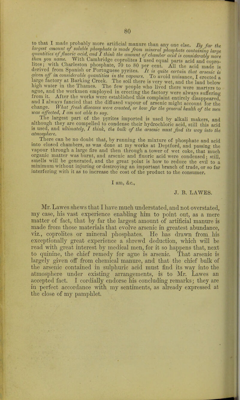 to that I made probably more artificial manure than any one else Bu far the largest (mount of soluble phosphate is made from mineral phosphate containina larae quantities of Jluonc acid, and I think the amount of chamber acid is considerabhi more than you name With Cambridge coprolites I used equal parts acid and conro- litcs; with Charleston phosphate, 70 to 80 per cent. All the acid made is derived from Spauish or Portuguese pyrites. It is quite certain that arsenic is (jiven off m considerable quantities in the vapours. To avoid nuisance I erected a hirge factory at Barking Creek. The soil there is very wet, and the land below high M'ater in the Thames. The few people who lived there were martyrs to ague, and the workmen employed in erecting the factory were always suffering from It. After the works were established this complaint entirely disappeared and I always fancied that the diffused vapour of arsenic might account for the change. What fresh diseases were created, or how far the general health of the men was affected, I am not able to say. Tlie largest part of the pyrites imported is used by alkali makers, and although they are compelled to condense their hydrochloric acid, still this acid is used, and ultimately, I think, the bulk of the arsenic must find its way into the atmosphere. There can be no doubt that, by running the mixture of phosphate and acid into closed chambers, as was done at my works at Deptford, and passing the vapour through a large fire and then through a tower of wet coke, that much organic matter was burnt, and arsenic and fluoric acid were condensed; still, smells will be generated, and the great point is how to reduce the evil to a minimum without injuring or destroying an important branch of trade, or so far interfering with it as to increase the cost of the product to the consumer. I am, &c., J. B. LAWES. Mr. Lawes shews that I have much understated, and not overstated, my case, his vast experience enabhng him to point out, as a mere matter of fact, that by far the largest amount of artificial manure is made from those materials that evolve arsenic in greatest abundance, viz., coprolites or mineral phosphates. He has drawn from his exceptionally great experience a shrewd deduction, which will be read with great interest by medical men, for it so happens that, next to quinine, the chief remedy for ague is arsenic. That arsenic is largely given off from chemical manure, and that the chief bulk of the arsenic contained in sulphuric acid must find its way into the atmosphere under existing arrangements, is to Mr. Lawes an accepted fact. I cordially endorse his concluding remarks; they are in perfect accordance with my sentiments, as already expressed at the close of my pamphlet.