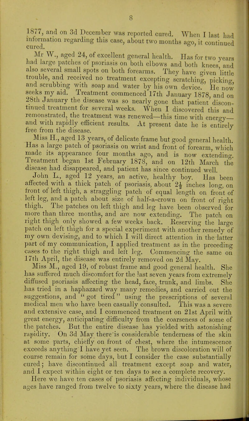 1877, and on 3d December was reported cured. When I last had infonnation regarding this case, about two months ago, it continued cured* Mr W., aged 24, of excellent general health. Has for two years had large patciies ot psoriasis on botli elbows and both knees and also several small spots on both forearms. They have given 'little trouble, and received no treatment excepting scratching picking and scrubbing with soap and water by his own device. He now seeks my aid. Treatment commenced 17th January 1878 and on 28tli January the disease was so nearly gone that patient'discon- tinued treatment for several weeks. When I discovered this and remonstrated, the treatment was renewed—this time with energy— and with rapidly efficient results. At present date he is entirely free from the disease. Miss H., aged 13 years, of delicate frame but good general health. Has a large patch of psoriasis on wrist and front of forearm, wliicli made its appearance four months ago, and is now extending. Treatment began 1st February 1878, and on 12th March the disease had disappeared, and patient has since continued well. John L., aged 12 years, an active, healthy boy. Has been affected with a thick patch of psoriasis, about 2^ inches long, on front of left thigh, a straggling patch of equal length on front of left leg, and a patch about size of half-a-crown on front of right thigh. The patches on left thigh and leg have been observed for more than three months, and are now extending. The patch on right thigh only showed a few weeks back. Keserving the large patch on left tliigh for a special experiment with another remedy of my own devising, and to which I will direct attention in the latter part of my communication, I applied treatment as in the preceding cases to the right thigh and left leg. Commencing the same on 17th April, the disease was entirely removed on 2d May. Miss M., aged 19, of robust frame and good general health. She has suffered much discomfort for the last seven years from extremely diffused psoriasis affecting the head, face, trunk, and limbs. She has tried in a haphazard way many remedies, and carried out the suggestions, and  got tired using the prescriptions of several medical men who have been casually consulted. This was a severe and extensive case, and I commenced treatment on 21st April with great energy, anticipating difficulty from the coarseness of some of the patches. But the entire disease has yielded with astonishing rapidity. On 3d May there is considerable tenderness of the skin at some parts, chiefly on front of chest, where the intumescence exceeds anything I have yet seen. The brown discoloration will of course remain for some days, but I consider the case substantially cured; have discontinued all treatment except soap and water, and I expect within eight or ten days to see a complete recovery. Ilere we have ten cases of psoriasis affecting individuals, whose ages have ranged from twelve to sixty years, where the disease had