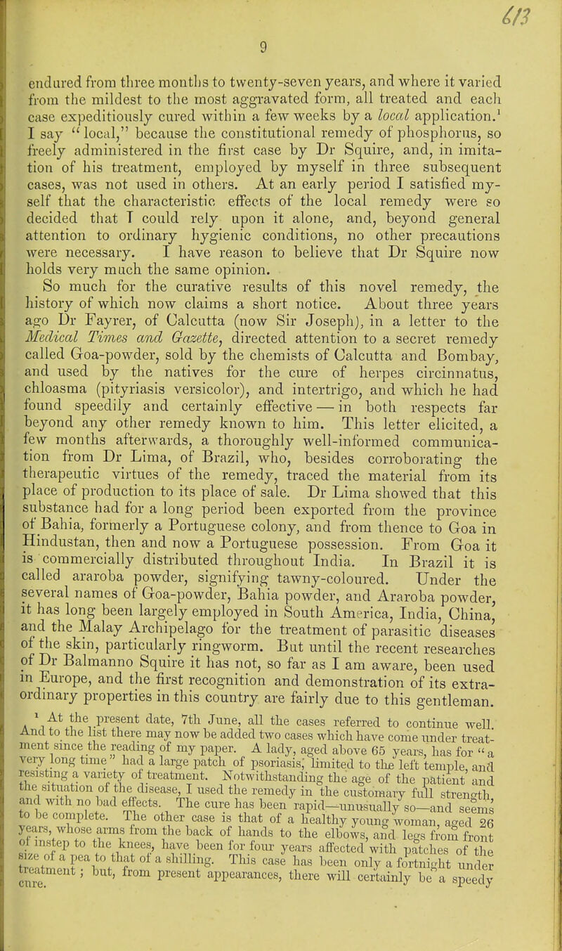 as endured from three months to twenty-seven years, and where it varied from the mildest to the most aggravated form, all treated and each case expeditiously cured within a few weeks by a local application.' I say  local, because the constitutional remedy of phosphorus, so freely administered in the first case by Dr Squire, and, in imita- tion of his treatment, employed by myself in three subsequent cases, was not used in others. At an early period I satisfied my- self that the characteristic eflfects of the local remedy were so decided that T could rely upon it alone, and, beyond general attention to ordinary hygienic conditions, no other precautions were necessary. I have reason to believe that Dr Squire now holds very much the same opinion. So much for the curative results of this novel remedy, the history of which now claims a short notice. About three years ago Ur Fayrer, of Calcutta (now Sir Joseph), in a letter to the Medical Times and Gazette, directed attention to a secret remedy called Goa-powder, sold by the chemists of Calcutta and Bombay, and used by the natives for the cure of herpes circinnatus, chloasma (pityriasis versicolor), and intertrigo, and which he had found speedily and certainly effective — in both respects far beyond any other remedy known to him. This letter elicited, a few months afterwards, a thoroughly well-informed communica- tion from Dr Lima, of Brazil, who, besides corroborating the therapeutic virtues of the remedy, traced the material from its place of production to its place of sale. Dr Lima showed that this substance had for a long period been exported from the province of Bahia, formerly a Portuguese colony, and from thence to Goa in Hindustan, then and now a Portuguese possession. From Goa it is commercially distributed throughout India. In Brazil it is called araroba powder, signifying tawny-coloured. Under the several names of Goa-powder, Bahia powder, and Araroba powder, it has long been largely employed in South America, India, China, and the Malay Archipelago for the treatment of parasitic diseases of the skin, particularly ringworm. But until the recent researches of Dr Balmanno Squire it has not, so far as I am aware, been used m Europe, and the first recognition and demonstration of its extra- ordmary properties in this country are fairly due to this gentleman. ' At the present date, 7th June, aU the cases referred to continue well And to the list there may now be added two cases which have come under treat- ment smce the reading of my paper. A lady, aged above 65 years, has for  a very long time had a large patch of psoriasis; limited to th£ left temple, and resisting a variety of treatment. Notwithstanding the age of the patient and the situation of the disease I used the remedy in the customary full strength and with no bud effects. The cure has been rapid-unusually so-and seems to be complete. The other case is that of a healthy young woman, aged 26 years whose arms from the back of hands to the elbows, and legs f^om front of instep to tlie knees, have been for four years affected with patches of ?he size of a pea to that ot a shilHng. This case has been only a fortnight under treatment; but, from present appearances, there wiU certainly be a speedy