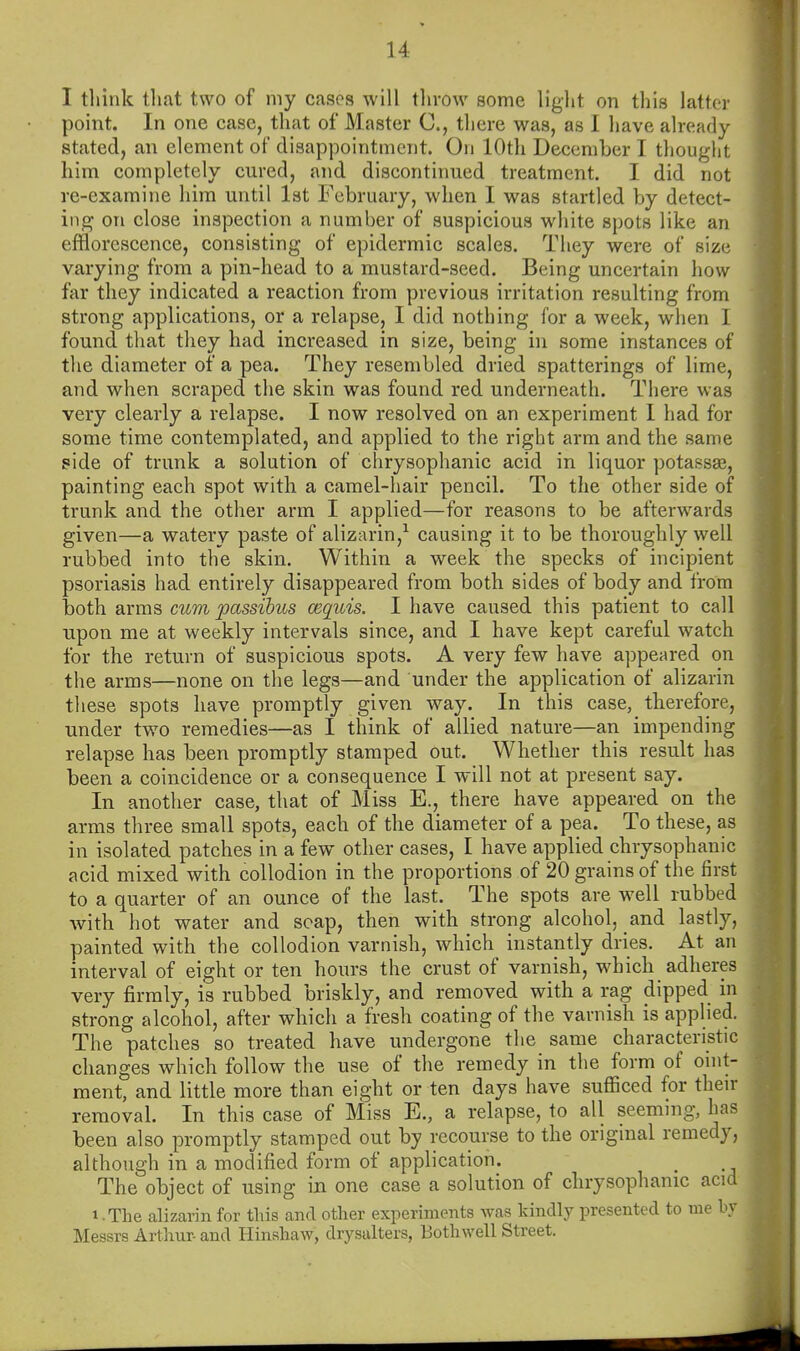 I tliink that two of my cases will tlivow some liglit on this latter point. In one case, that of Master C, there was, as I have already stated, an element of disappointment. On 10th December I thought him completely cured, and discontinued treatment. I did not re-examine him until 1st February, when I was startled by detect- ing on close inspection a number of suspicious white spots like an efflorescence, consisting of epidermic scales. They were of size varying from a pin-head to a mustard-seed. Being uncertain how far they indicated a reaction from previous irritation resulting from strong applications, or a relapse, I did nothing for a week, when I found that they had increased in size, being in some instances of the diameter of a pea. They resembled dried spatterings of lime, and when scraped the skin was found red underneath. There was very clearly a relapse. I now resolved on an experiment 1 had for some time contemplated, and applied to the right arm and the same side of trunk a solution of chrysophanic acid in liquor potassas, painting each spot with a camel-hair pencil. To the other side of trunk and the other arm I applied—for reasons to be afterwards given—a watery paste of alizarin,^ causing it to be thoroughly well rubbed into the skin. Within a week the specks of incipient psoriasis had entirely disappeared from both sides of body and from both arms cum passibus cequis. I have caused this patient to call upon me at weekly intervals since, and I have kept careful watch for the return of suspicious spots. A very few have appeared on the arms—none on the legs—and under the application of alizarin these spots have promptly given way. In this case, therefore, under two remedies—as I think of allied nature—an impending relapse has been promptly stamped out. Whether this result has been a coincidence or a consequence I will not at present say. In another case, that of Miss E., there have appeared on the arms three small spots, each of the diameter of a pea. To these, as in isolated patches in a few other cases, I have applied chrysophanic acid mixed with collodion in the proportions of 20 grains of the first to a quarter of an ounce of the last. The spots are well rubbed with hot water and scap, then with strong alcohol, and lastly, painted with the collodion varnish, which instantly dries. At an interval of eight or ten hours the crust of varnish, which _ adheres very firmly, is rubbed briskly, and removed with a rag dipped in strong alcohol, after which a fresh coating of the varnish is applied. The patches so treated have undergone the same characteristic changes which follow the use of the remedy in the form of oint- ment, and little more than eight or ten days have sufficed for their removal. In this case of Miss E., a relapse, to all seeming, has been also promptly stamped out by recourse to the original remedy, although in a modified form of application. The object of using in one case a solution of chrysophanic acid 1 - The aUzarin for this and other experiments was kindly presented to me by Messrs Arthur- and Hinshaw, drysalters, Both well Street.