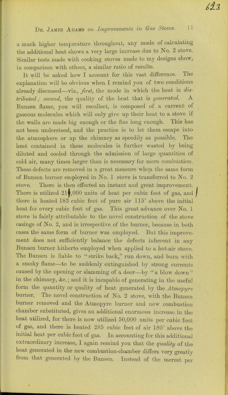 a much liiglier temperature throughout, any mode of calculating the additional heat shows a very large increase due to No, 2 stove. Similar tests made with cooking stoves made to my designs show, in comparison with others, a similar ratio of results. It will be asked how I account for this vast difference. The explanation will be obvious when I remind you of two conditions already discussed—viz., first, the mode in which the heat is dis- tributed; second, the quality of the heat that is yenerated. A Bunsen flame, you will recollect, is composed of a current of gaseous molecules which will only give up their heat to a stove if the walls are made big enough or the flue long enough. This has not been understood, and the practice is to let them escape into the atmosphere or up the chimney as speedily as possible. The heat contained in these molecules is further wasted by being diluted and cooled through the admission of large quantities of cold air, many times larger than is necessary for mere combustion. These defects are removed in a great measure when the same form of Bunsen burner employed in No. 1 stove is transferred to No. 2 stove. There is then effected an instant and great improvement. There is utilized 21^, 000 units of heat per cubic foot of gas, and there is heated 183 cubic feet of pure air 115° above the initial heat for every cubic foot of gas. This great advance over No. 1 stove is fairly attributable to the novel construction of the stove casings of No. 2, and is ii'respective of the burner, because in both cases the same form of burner was employed. But this improve- ment does not sufficiently balance the defects inherent in any Bunsen burner hitherto employed when applied to a hot-air stove. The Bunsen is liable to  strike back, run down, and burn with a smoky flame—to be suddenly extinguished by strong currents caused by the opening or slamming of a door—by  a blow down  in the chimney, &c.; and it is incapable of generating in the useful form the quantity or quality of heat generated by the Atmojryre burner. The novel construction of No. 2 stove, with the Bunsen burner removed and the Atmopyre burner and new combustion chamber substituted, gives an additional enormous increase in the heat utilized, for there is now utilized 50,000 units per cubic foot of gas, and there is heated 286 cubic feet of air 180° above the initial heat per cubic foot of gas. In accounting for this additional extraordinary increase, I again remind you that the quality of the heat generated in the new combustion-chamber differs very greatly from that generated by the Bunsen. Instead of the merest per