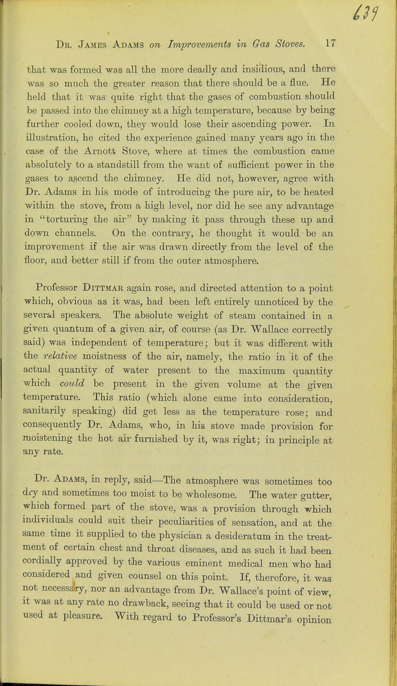 that was formed was all the moi-e deadly and insiliioiis, and there was so much the greater reason that there should be a flue. He held that it was quite light that the gases of combustion should be passed into the chimney at a high temperature, because by being further cooled down, they would lose their ascending power. In illustration, he cited the experience gained many years ago in the case of the Arnott Stove, where at times the combustion came absolutely to a standstill from the want of sufficient power in the gases to ascend the chimney. He did not, however, agree with Dr. Adams in his mode of introducing the pure air, to be heated within the stove, from a high level, nor did he see any advantage in torturing the air by making it pass through these up and down channels. On the contrary, he thought it would be an improvement if the air was drawn directly from the level of the floor, and better still if from the o\iter atmosphere. Professor Dittmak again rose, and directed attention to a point which, obvious as it was, had been left entirely unnoticed by the several speakers. The absolute weight of steam contained in a given quantum of a given air, of course (as Dr. Wallace correctly said) was independent of temperature; but it was different with the relative moistness of the air, namely, the ratio in it of the actual quantity of water present to the maximum quantity which could be present in the given volume at the given temperature. This ratio (which alone came into consideration, sanitarily speaking) did get less as the temperature rose; and consequently Dr. Adams, who, in his stove made provision for moistening the hot air furnished by it, was right; in principle at any rate. Dr. Adams, in reply, said—The atmosphere was sometimes too dry and sometimes too moist to be wholesome. The water gutter, which formed part of the stove, was a provision through which individuals could suit their peculiarities of sensation, and at the same time it supplied to the physician a desideratum in the treat- ment of certain chest and throat diseases, and as such it had been cordially approved by the various eminent medical men who had considered and given counsel on this point. If, therefore, it was not necessa5ry, nor an advantage from Dr. Wallace's point of view, it was at any rate no drawback, seeing that it could be used or not used at pleasure. With regard to Professor's Dittmar's opinion