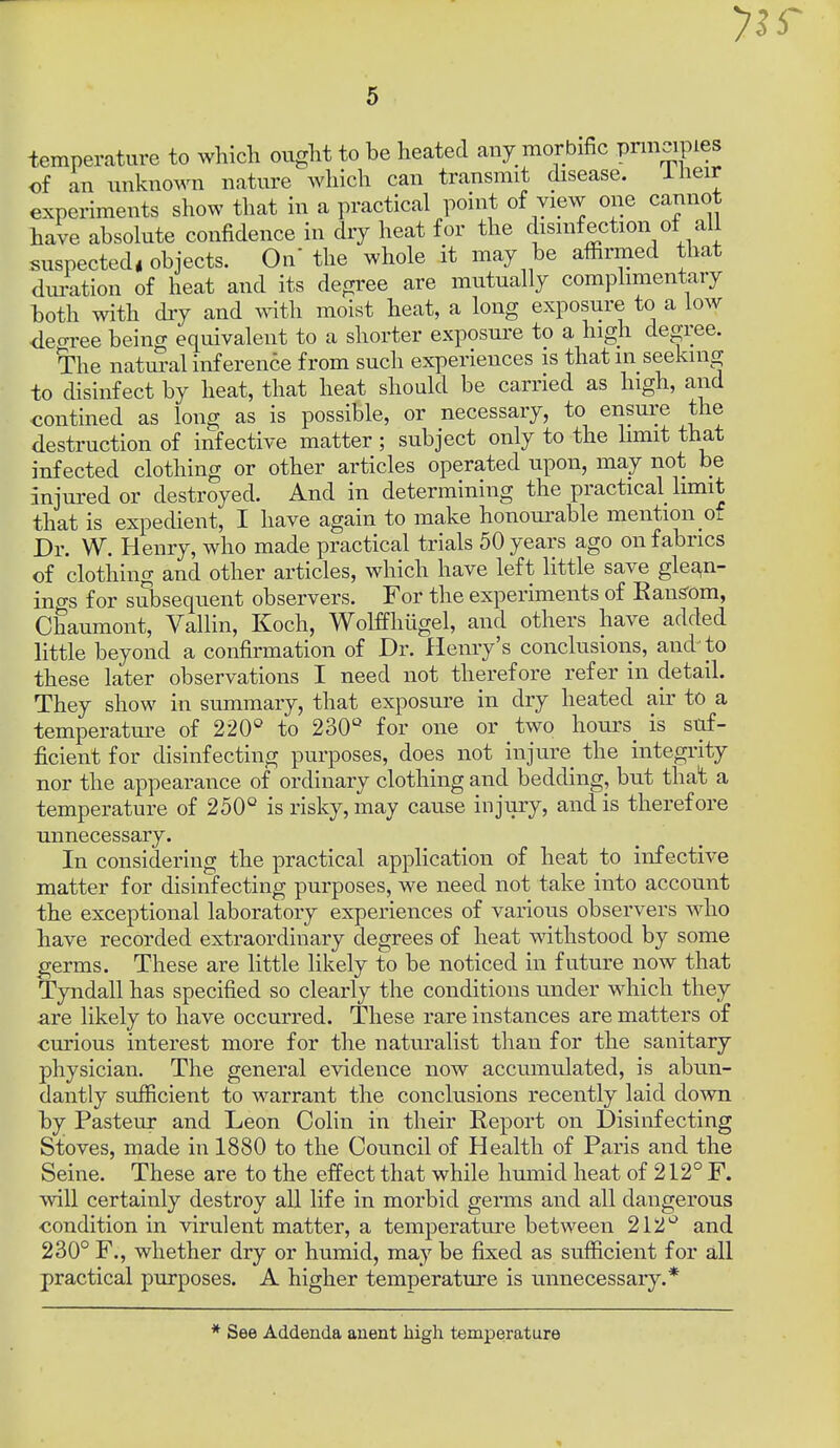 temperature to which ought to he heated any morbific prmcipies of an unknown nature which can transmit disease. Iheir experiments show that in a practical point of view one cannot have absolute confidence in dry heat for the disinfection ot all suspected, objects. On the whole it may be affirmed that duration of heat and its degree are mutually complimentary both with dry and ^vith moist heat, a long exposure to a low decrree being equivalent to a shorter exposui'e to a high degree. The natural inference from such experiences is that in seeking to disinfect by heat, that heat should be carried as high, and €ontined as long as is possible, or necessary, to ensure the destruction of infective matter ; subject only to the limit that infected clothing or other articles operated upon, may not be injured or destroyed. And in determining the practical limit that is expedient, I have again to make honourable mention of Dr. W. Henry, who made practical trials 50 years ago on fabrics of clothing and other articles, which have left little save glean- ings for subsequent observers. For the experiments of Ean^om, Chaumont, Vallin, Koch, Wolffhugel, and others have added little beyond a confirmation of Dr. Henry's conclusions, and to these later observations I need not therefore refer in detail. They show in summary, that exposure in dry heated air to a temperature of 220^^ to 230'' for one or two hours^ is suf- ficient for disinfecting purposes, does not injure the integrity nor the appearance of ordinary clothing and bedding, but that a temperature of 250° is risky, may cause injury, and is therefore unnecessary. In considering the practical application of heat to infective matter for disinfecting purposes, we need not take into account the exceptional laboratory experiences of various observers who have recorded extraordinary degrees of heat withstood by some germs. These are little likely to be noticed in future now that Tyndall has specified so clearly the conditions under which they are likely to have occurred. These rare instances are matters of curious interest more for the naturalist tlian for the sanitary physician. The general evidence now accumulated, is abun- dantly sufficient to warrant the conclusions recently laid down by Pasteur and Leon Colin in their Report on Disinfecting Stoves, made in 1880 to the Council of Health of Paris and the Seine. These are to the elfect that while humid heat of 212° F. will certainly destroy all life in morbid germs and all dangerous condition in virulent matter, a temperatui'e between 212'^ and 230° F., whether dry or humid, may be fixed as sufficient for all practical purposes. A higher temperature is unnecessary.* * See Addenda auent liigh temperature